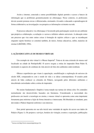 6


          Assim a internet, conectada a outras possibilidades digitais permite o acesso a bancos de
informação que se proliferam geometricamente no ciberespaço. Nesse contexto, os professores
devem assumir posturas novas e diferenciadas, ensinando e levando o educando a aprendizagem de
forma colaborativa, na investigação e na pesquisa as informações existentes na rede.


          O processo educativo via ciberespaço é favorecido pela participação social em um ambiente
que propicia a colaboração, a avaliação e o acesso a infinitos saberes universais. A educação como
um processo que visa entre outras coisas à formação de sujeitos críticos e que se reconheçam
enquanto sujeito histórico se constitui também, de meios, formas educativas, enfim, maneiras de
ensinar (LIBÂNIO, 1994).




3. AÇÃO EDUCATIVA E OS MUSEUS VIRTUAIS


          Um exemplo de sitio virtual é o Museu Imperial2. Trata-se de uma extensão do museu real
localizado na cidade de Petrópolis/RJ. O acervo resgata a rotina do imperador Dom Pedro II,
mostrando os aspectos do cotidiano da vida através de fotos dos ambientes onde residiram.


          Oferece experiências que visam à capacitação, sensibilização e exploração do universo do
século XIX, comparando-os com o modo de vida e as ideias contemporâneas. O usuário pode
através de links conhecer os cômodos do Palácio, navegando pelos diferentes ambientes e
descobrindo curiosidades sobre a rotina do imperador.


          No ensino fundamental o Império é tema tratado nas turmas de sétima série. Os conteúdos
normalmente são desenvolvidos baseados em literaturas. Considerando a necessidade dos
professores em inserir a tecnologia no ensino, o museu virtual se apresenta como uma importante
ferramenta para ministrar a lição de forma interativa e interessante. Dá liberdade ao estudante, para
desvendar o Palácio Imperial conforme o seu interesse.


          Este portal apresenta em sua tela inicial uma variedade de opções de acesso aos dados do
Palácio (Figura 1). Os projetos e serviços, horários de visitação, eventos e exposições, publicações




2
    Acesso em http://www.museuimperial.gov.br.
 