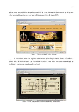 7


online, entre outras informações estão disponíveis de forma simples e de fácil navegação. Sendo um
sítio de conteúdo, abriga um vasto acervo histórico e artístico do século XIX.




                                   Figura 1 – Tela de Abertura do Museu Imperial.


       O tour virtual é um dos aspectos apresentados pelo espaço virtual. Nele é visualizada a
planta baixa do prédio (Figura 2) e, é permitido escolher e clicar sobre suas peças para navegar no
ambiente e encontrar as peculiaridades do local.




                    Figura 2 – Mapa da Planta Baixa do Palácio Imperial de Petrópolis/RJ.
 