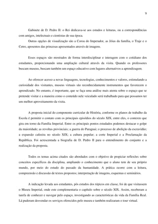 9




       Gabinete de D. Pedro II: o Rei dedicava-se aos estudos e leituras, ou a correspondências
com amigos, intelectuais e cientistas de sua época.
       Outras opções de visualização são a Coroa do Imperador, as Jóias da família, o Traje e o
Cetro, aposentos das princesas apresentados através de imagens.


       Esses espaços são mostrados de forma interdisciplinar e interagem com o cotidiano dos
estudantes, proporcionando uma ampliação cultural através da visita. Quando os professores
buscam museus, buscam também um espaço educativo com lugares alternativos a aprendizagem.


       Ao oferecer acesso a novas linguagens, tecnologias, conhecimentos e valores, estimulando a
curiosidade dos visitantes, museus virtuais são reconhecidamente instrumentos que favorecem o
aprendizado. No entanto, é importante, que se faça uma análise mais atenta sobre o espaço que se
pretende visitar e a maneira como o conteúdo nele veiculado será trabalhado para que possamos ter
um melhor aproveitamento da visita.


       A proposta inicial do componente curricular de História, conforme os planos de trabalho da
Escola é permitir o contato com os principais episódios do século XIX, entre eles, o contexto que
gira em torno da Família Imperial. Entre os principais pontos estudados podemos destacar o golpe
da maioridade; as revoltas provinciais; a guerra do Paraguai; o processo de abolição da escravidão;
a expansão cafeeira no século XIX; a cultura popular; a corte Imperial e a Proclamação da
República. Foi acrescentada a biografia de D. Pedro II para o entendimento do conjunto e a
realização da proposta.


       Todos os temas acima citados são abordados com o objetivo de propiciar reflexões sobre
conceitos específicos da disciplina, ampliando o conhecimento que o aluno tem de seu próprio
mundo, por meio do estudo do passado da humanidade. A prática ocorre com a leitura,
compreensão e discussão de textos propostos; interpretação de imagens, esquemas e seminários.


       A indicação levada aos estudantes, pós estudos dos tópicos em classe, foi de que visitassem
o Museu Imperial, onde este complementaria o capítulo sobre o século XIX. Assim, receberam a
tarefa de conhecer e navegar pelo espaço, investigando as características da vida da Família Real.
Lá puderam desvendar os serviços oferecidos pelo museu e também realizaram o tour virtual.
 