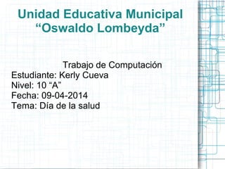 Unidad Educativa Municipal
“Oswaldo Lombeyda”
Trabajo de Computación
Estudiante: Kerly Cueva
Nivel: 10 “A”
Fecha: 09-04-2014
Tema: Día de la salud
 