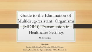 Guide to the Elimination of
Multidrug-resistant Organisms
(MDRO) Transmission in
Healthcare Settings
Ali Kermanjani
MSc, Ph.D
Faculty of Medicine, Iran University of Medical Sciences
Director, Research & Development (R&D) at Behban Pharmed Co.
 