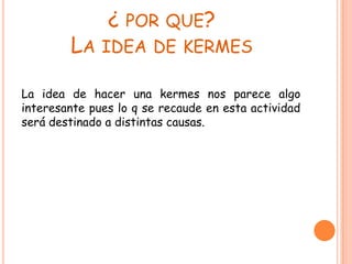 ¿ POR QUE?
LA IDEA DE KERMES
La idea de hacer una kermes nos parece algo
interesante pues lo q se recaude en esta actividad
será destinado a distintas causas.
 