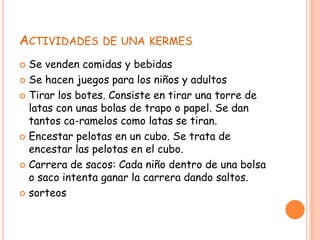 ACTIVIDADES DE UNA KERMES
 Se venden comidas y bebidas
 Se hacen juegos para los niños y adultos
 Tirar los botes. Consiste en tirar una torre de
latas con unas bolas de trapo o papel. Se dan
tantos ca-ramelos como latas se tiran.
 Encestar pelotas en un cubo. Se trata de
encestar las pelotas en el cubo.
 Carrera de sacos: Cada niño dentro de una bolsa
o saco intenta ganar la carrera dando saltos.
 sorteos
 