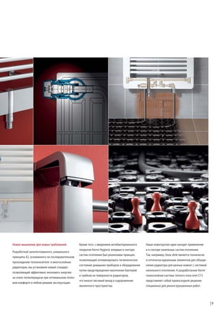 Новое мышление для новых требований.
Разработкой запатентованного, уникального
принципа X2, основанного на последовательном
прохождении теплоносителя в многослойных
радиаторах, мы установили новый стандарт,
позволяющий эффективно экономить энергию
на этапе теплопередачи при оптимальном тепловом комфорте в любом режиме эксплуатации.

Кроме того, с введением антибактериального

Наши новаторские идеи находят применение

покрытия Kermi Hygienic впервые в секторе

и в секторе панельных систем отопления.

систем отопления был реализован принцип,

Так, например, блок xlink является технически

позволяющий оптимизировать гигиеническое

и оптически идеальным элементом для объеди-

состояние домашних приборов и оборудования

нения радиатора для ванных комнат с системой

путем предотвращения накопления бактерий

напольного отопления. А разработанная Kermi

и грибков на поверхности радиаторов,

тонкослойная система теплого пола xnet C15

что вносит весомый вклад в оздоровление

представляет собой превосходное решение

жизненного пространства.

специально для реконструкционных работ.

9

 