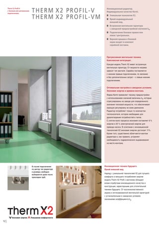 Therm X2 Profil-V
с боковым или центральным
подключением.

THERM X2 PROFIL-V
THERM X2 PROFIL-VM

Инновационный радиатор.
Индивидуальное качество Kermi.
W Уникальная технология Х2.
W Яркий индивидуальный
внешний вид.
W Встроенная вентильная гарнитура
с заводской преднастройкой значения kv.
W Подключение боковое правое или
левое / центральное.
W Верхняя крышка и боковой
экран входят в комплект
серийной поставки.

Прогрессивная вентильная техника.
Комплексная интеграция .
Каждая модель Therm Х2 имеет встроенную
вентильную гарнитуру. От мощности нагрева
зависит тип вентиля. Серийно поставляется
с нижним правым подключением, по желанию
и без дополнительных затрат – с левым нижним
подключением.
Оптимальная настройка в заводских условиях.
Экономия энергии и времени монтажа.
Фирма Kermi применяет технику преднастройки
с использованием значений величины kv, которые
отрегулированы на заводе для определенного
значения тепловой мощности, что обеспечивает
хорошую регулировку во всем диапазоне.
Радиатор потребляет только то количество
теплоносителя, которое необходимо для
удовлетворения потребностей в тепле.
С учетом всего процесса экономия составляет 6 %
энергии и 20 % электрической энергии для
привода насоса. В сочетании с инновационной
технологией X2 экономия энергии достигает 11%.
Кроме того, существенно облегчается монтаж
радиатора и, как правило, устраняет
необходимость гидравлического выравнивания
на месте монтажа.

В случае подключения
по центру тип радиатора
и размеры свободно
выбираются даже после
прокладки труб.

12

Инновационная техника будущего.
Яркий внешний вид.
Наряду с уникальной технологией Х2 для лучшего
комфорта и меньшего потребления энергии
модель Therm Х2 Profil c вентилем обладает
всеми атрибутами инновационного качества и
конструкции, характерными для отопительной
техники будущего. От высококачественного
экрана и интегрированной вентильной гарнитурой
с установленными в заводских условиях
значениями коэффициента kv.

 