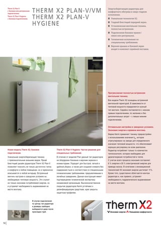 Therm X2 Plan-V
с боковым или центральным
подключением.
Therm X2 Plan-V Hygiene
с боковым подключением.

THERM X2 PLAN-V/VM
THERM X2 PLAN-V
HYGIENE

Энергосберегающие радиаторы для
комфортного обогрева в сверх гладком
исполнении.
W Уникальная технология Х2.
W Гладкий блестящий передний экран.
W Установленная вентильная техника,
полностью встроенная.
W Подключение боковое правое /
левое или центральное.
W Гигиеничное исполнение по
специальному требованию.
W Верхняя крышка и боковой экран
входят в комплект серийной поставки.

Прогрессивная полностью встроенная
вентильная техника.
Все модели Therm Х2 оснащены встроенной
вентильной гарнитурой. В зависимости от
тепловой мощности определяется нужный
тип вентиля. Серийно поставляется с нижним
правым подключением, по желанию и без
дополнительных затрат – с левым нижним
подключением.
Оптимальная настройка в заводских условиях.
Экономия энергии и времени монтажа.

Новая модель Тherm Х2, боковое
подключение.

Therm X2 Plan-V Hygiene. Чистое решение для
специальных требований.

Уникальная энергосберегающая техника
с привлекательным внешним видом. Яркий
блестящий дизайн радиаторов Therm X2 Plan-V
позволяет получать не только достаточно тепла
и комфорта в любом помещении, но и гармонично
вписывается в любой интерьер. Встроенный
вентиль настроен в заводских условиях на
необходимую тепловую мощность. Это служит
не только экономии потребляемой энергии, но
и устраняет необходимость выравнивания на
месте монтажа.

В отличие от моделей Plan данный тип радиаторов
не оборудован боковым и верхним экраном и
конвекторами. Подходят для быстрой, легкой и
удобной уборки, а также для создания климата без
содержания пыли в соответствии со специальными
гигиеническими требованиями, предъявляемыми в
лечебных заведениях. Данная конструкция имеет
подтверждение гигиенической экспертизы
независимой организации. Высококачественное
покрытие радиаторов Kermi устойчиво к
дезинфицирующим средствам, края закрыты
защитным профилем.

В случае подключения
по центру тип радиатора
и размеры свободно
выбираются даже после
прокладки труб.

14

Фирма Kermi применяет технику преднастройки
с использованием значения kv, которое
отрегулировано на заводе для определенного
значения тепловой мощности, что обеспечивает
хорошую регулировку во всем диапазоне.
Радиатор потребляет только то количество
теплоносителя, которое необходимо для
удовлетворения потребностей в тепле.
С учетом всего процесса экономия составляет
6 % энергии и 20 % электрической энергии для
привода насоса. В сочетании с инновационной
технологией X2 экономия энергии достигает 11%.
Кроме того, существенно облегчается монтаж
радиатора и, как правило, устраняет
необходимость гидравлического выравнивания
на месте монтажа.

 
