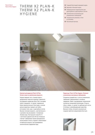 Therm X2 Plan-K
Therm X2 Plan-K Hygiene

THERM X2 P L A N - K
THERM X2 P L A N - K
HYGIENE

W Гладкий блестящий передний экран.
W Верхний и боковой экран.
W Универсальное подключение для
однотрубных и двухтрубных систем.
W Гигиеничное исполнение для
специальных помещений.
W Специальная упаковка, готов
к установке.
W Несложный монтаж.

Компактный радиатор Therm X2 Plan.
Четкая линия на увеличение мощности.

Радиаторы Therm X2 Plan-Hygiene. Отвечают
клиническим санитарным требованиям.

Гладкая передняя часть, боковой экран и
декоративное покрытие позволяют гармонично
интегрировать радиаторы Kermi Plan в интерьер
любого помещения, что делает современное
более привлекательным. Блестящие и плоские
данные радиаторы подходят для любых
источников тепла, одно- и двухтрубных систем.
Высокая тепловая мощность, чувствительность
и динамика при регулировке с пониженным
объемом воды. Конструкция в виде Тип 12
с монтажной шириной всего 66 мм оптимально
отвечает требованиям техники максимального
использования теплоты сгорания и обеспечивает
оптимальную мощность при одновременно
незначительном содержании воды.

Специально разработаны с учетом гигиенических
требований, предъявляемых в лечебных
заведениях. Имеют подтверждение гигиенической
экспертизы независимой организации. Открыты
сбоку и сверху, что делает их удобными для чистки.
Устойчивы к дезинфицирующим средствам.
Высокая степень теплового излучения для
создания приятного микроклимата без пыли.

15

 