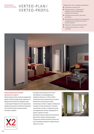 Плоские радиаторы
Вертикальное исполнение

VERTEO-PLAN /
VERTEO-PROFIL

Современное тепло в изящном оформлении.
W Уникальная технология X2.
W Передняя панель с супергладкой
поверхностью или характерным
профильным рисунком.
W В серийном исполнении с боковыми
решетками.
W Универсальное подключение посредством
6 соединительных муфт во всех многослойных моделях.
W Опционно с вентильным блоком Kermi.
W Специальная упаковка, готовный
к монтажу.

Изящное решение для экономии

Благодаря своей универсальности легко

пространства и энергии.

подстраивается под индивидуальные

Прогрессивная система отопления современной

требования. Мощность от 650 до 3100 Вт.

формы. Компактное решение для гармоничного

Четыре различных монтажных высоты и длины.

оформления пространства. Передняя панель

Возможность использования в любых

с супергладкой поверхностью или характерным

отопительных системах: с жидким, газообразным

профильным рисунком. Уникальная инновацион-

топливом, системы центрального отопления,

ная технология X2 для экономии энергии

гелиосистемы, системы с тепловыми насосами

и большего комфорта.

или традиционные системы. Принадлежности
входят в комплект поставки.
Высококачественное, экологически безопасное
двухслойное покрытие. Боковые крышки.
Специальная упаковка. Быстрый и простой монтаж. Разнообразные варианты подключения как
сверху, так и снизу.

16

 