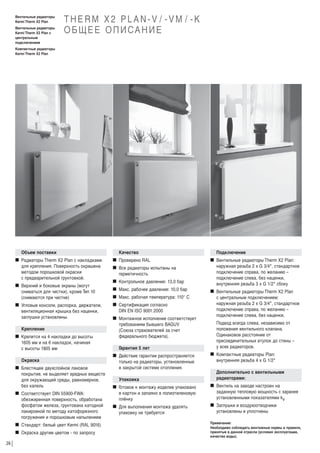 Вентильные радиаторы
Kermi Therm X2 Plan
Вентильные радиаторы
Kermi Therm X2 Plan c
центральным
подключением

THERM X2 PLAN-V / -VM / -K
О Б Щ Е Е О П И СА Н И Е

Компактные радиаторы
Kermi Therm X2 Plan

Объем поставки
W Радиаторы Therm X2 Plan с накладками
для крепления. Поверхность окрашена
методом порошковой окраски
с предварительной грунтовкой.
W Верхний и боковые экраны (могут
сниматься для чистки), кроме Тип 10
(снимаются при чистке)
W Угловые консоли, распорка, держатели,
вентиляционная крышка без наценки,
заглушки установлены.
Крепление
W Крепится на 4 накладки до высоты
1605 мм и на 6 накладок, начиная
с высоты 1805 мм
Окраска
W Блестящее двухслойное лаковое
покрытие, не выделяет вредных веществ
для окружающей среды, равномерное,
без капель
W Соответствует DIN 55900-FWA:
обезжиренная поверхность, обработана
фосфатом железа, грунтована катодной
лакировкой по методу катофорезного
погружения и порошковым напылением
W Стандарт: белый цвет Kermi (RAL 9016)
W Окраска другим цветом - по запросу
26

Качество
W Проверено RAL
W Все радиаторы испытаны на
герметичность
W Контрольное давление: 13,0 бар
W Макс. рабочее давление: 10,0 бар
W Макс. рабочая температура: 110° С
W Сертификация согласно
DIN EN ISO 9001:2000
W Монтажное исполнение соответствует
требованиям бывшего BAGUV
(Союза страхователей за счет
федерального бюджета).
Г
арантия 5 лет
W Действие гарантии распространяется
только на радиаторы, установленные
в закрытой системе отопления.
Упаковка

Подключение
W Вентильные радиаторы Therm Х2 Plan:
наружная резьба 2 х G 3/4", стандартное
подключение справа, по желанию –
подключение слева, без наценки,
внутренняя резьба 3 х G 1/2" сбоку
W Вентильные радиаторы Therm Х2 Plan
с центральным подключением:
наружная резьба 2 х G 3/4", стандартное
подключение справа, по желанию –
подключение слева, без наценки.
Подвод всегда слева, независимо от
положения вентильного клапана.
Одинаковое расстояние от
присоединительных втулок до стены –
у всех радиаторов.
W Компактные радиаторы Plan:
внутренняя резьба 4 х G 1/2"
Дополнительно с вентильными
радиаторами:

W Г
отовое к монтажу изделие упаковано
в картон и запаяно в полиэтиленовую
плёнку

W Вентиль на заводе настроен на
заданную тепловую мощность с заранее
установленными показателями kv

W Для выполнения монтажа удалять
упаковку не требуется

W Заглушки и воздухоотводчики
установлены и уплотнены
Примечание:
Необходимо соблюдать монтажные нормы и правила,
принятые в данной отрасли (условия эксплуатации,
качество воды).

 