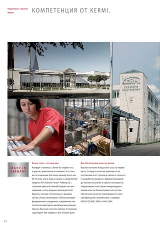 Надежность сильной
марки.

КОМПЕТЕНЦИЯ ОТ KERMI.

Вода и тепло – это наш мир.

Мы обеспечиваем качество жизни.

Комфорт и свежесть: у Kermi Вы найдете и то,

Высокое качество всегда стоит у нас на первом

и другое в уникальном исполнении. Это стано-

месте. Стандарты качества реализуются на

вится возможным благодаря нашему более чем

протяжении всего производственного процесса:

40-летнему опыту. Будучи одним из предприятий

от разработки продукта и выбора материалов

холдинга AFG Arbonia-Forster- Holding AG с

до жестких испытаний и строгого контроля на

головным офисом в Нижней Баварии, мы при-

завершающем этапе. Кроме международных

надлежим к числу ведущих производителей

знаков качества бескомпромиссная система

Европы в секторе отопительных и душевых

обеспечения качества подтверждается также

систем. Этому способствуют 1500 высококвали-

сертификацией в соответствии с нормами

фицированных сотрудников, современные тех-

DIN EN ISO 9001:2008 и 14001:2004.

нологии и новаторские дизайнерские решения.
Оценка «Высокое качество. Сделано в Германии»
гарантирует Вам комфорт и уют в Вашем доме.
2

 