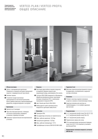 Гладкий радиатор
Kermi вертикальный
Профильный радиатор
Kermi вертикальный

VERTEO-PLAN / VERTEO-PROFIL
ОБЩЕЕ ОПИСАНИЕ

Объем поставки

Окраска

Гарантия 5 лет

W Verteo с накладками для крепления.
Поверхность окрашена методом порошковой
окраски с предварительной грунтовкой.

W Блестящее двухслойное лаковое покрытие,
не выделяет вредных веществ для
окружающей среды, равномерное, без капель

W Действие гарантии распространяется только
на радиаторы, установленные в закрытой
системе отопления

W Боковые экраны

W Согласно DIN 55900 поверхность обезжирена,
обработана фосфатом железа, грунтована
методом погружения (ETL) с нанесением
порошкового покрытия (EPS)

W Готовое к монтажу изделие упаковано
в картон и запаяно в полиэтиленовую пленку

W В комплект входят монтажные
принадлежности (настенный кронштейн,
болты, дюбели, фиксатор, звукоизолирующий
держатель, воздухоотводчики и заглушки)
Крепление
W Крепится на 4 накладки

W Цвет: белый цвет Kermi (RAL 9016)
W Выбор другого цвета лакокрасочного
покрытия из цветовой гаммы Kermi
Качество:

W Простой и быстрый монтаж с помощью
настенного кронштейна, входящего
в комплект серийной поставки

W Проверено RAL

W Возможна горизонтальная или вертикальная
установка

W Макс. рабочее давление: 10,0 бар

W Все радиаторы испытаны на герметичность
W Контрольное давление: 13,0 бар
W Макс. рабочая температура: 110° С
W Сертификация согласно DIN EN ISO 9001:2000

Упаковка

W Защитная упаковка для монтажа на
стройплощадках, т.е. не требует удаления
при монтаже
Подключение
W 4 x ½" внутренняя резьба снизу (Тип 20/21/22)
2 x ½" внутренняя резьба снизу (Тип 10)
W 2 x ½" внутренняя резьба сверху
W Подключение сверху или снизу
W 50-ти миллиметровая центральная подводка
снизу (тип 20/21/22) позволяет установить
вентильный блок
Нормативная тепловая мощность согласно
DIN EN 442

38

 