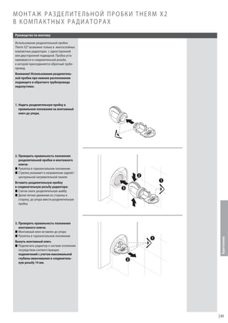 МОНТАЖ РАЗДЕЛИТЕЛЬНОЙ ПРОБКИ THERM X2
В КОМПАКТНЫХ РАДИАТОРАХ
Руководство по монтажу
Использование разделительной пробки
Therm X2® возможно только в многослойных
компактных радиаторах с односторонней
или двусторонней подводкой. Пробка устанавливается в соединительной резьбе,
к которой присоединяется обратный трубопровод.
Внимание! Использование разделительной пробки при нижнем расположении
подающего и обратного трубопровода
недопустимо.

1. Надеть разделительную пробку в
правильном положении на монтажный
ключ до упора.

2. Проверить правильность положения
разделительной пробки и монтажного
ключа:
W Рукоятка в горизонтальном положении
W Стрелка указывает в направлении задней /
центральной нагревательной панели

3. Проверить правильность положения
монтажного ключа:
W Монтажный ключ вставлен до упора
W Рукоятка в горизонтальном положении
Вынуть монтажный ключ.
W Подключить радиатор к системе отопления
посредством соответствующих
подключений с учетом максимальной
глубины ввинчивания в соединительную резьбу 14 мм.

Крепление

Вставить разделительную пробку
в соединительную резьбу радиатора:
W Слегка сжать разделительную шайбу
W Делая легкие движения из стороны в
сторону, до упора ввести разделительную
пробку

43

 