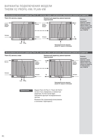 ВАРИАНТЫ ПОДКЛЮЧЕНИЯ МОДЕЛИ
THERM X2 PROFIL-VM / PLAN-VM
Использование вентильного радиатора Therm X2 с вентилем справа и центральным подключением (компактный радиатор)
Therm X2, вентиль справа

Компактный радиатор, равностороннее
подключение

Клапан
удаления
воздуха

Внимание:

Вентиль

Клапан
удаления
воздуха

VL

Заглушка

Заглушка

вентильный
радиатор с правым
подключением для
обратки справа, а для
компактных радиаторов действительно
как у PTM/FTM

RL

Заглушка

VL

RL
Присоединительная наружная
резьба 3/4” закрыта 2 колпаками
,

Использование вентильного радиатора Therm X2 с вентилем слева и центральным подключением (компактный радиатор)
Therm X2, вентиль слева

Компактный радиатор, равностороннее
подключение

Внимание:

Клапан
удаления
воздуха

VL

Клапан
удаления
воздуха

Заглушка

Вентиль

RL

Заглушка

Заглушка

VL

RL
Присоединительная наружная
резьба 3/4” закрыта 2 колпаками
,

Примечание:

Модели Therm X2 Plan-V / Therm X2 Profil-V
не могут быть переделаны в компактные
радиаторы. В этом случае будет
невозможна функция последовательного
протока.
Возможно без ограничений использование
в сочетании с Адаптером D.

44

вентильный
радиатор с левым
подключением для
обратки слева, а для
компактных радиаторов действительно
как у PTM/FTM

 