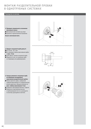 МОНТАЖ РАЗДЕЛИТЕЛЬНОЙ ПРОБКИ
В ОДНОТРУБНЫХ СИСТЕМАХ
Руководство по монтажу

4. Проверить правильность положения
монтажного ключа:
W Монтажный ключ вставлен до упора
W Рукоятка в горизонтальном положении
Вынуть монтажный ключ.

5. Придать погружной трубе длину X:
W X = (22 мм – A) ±1 мм
W A = желаемая глубина ввинчивания муфты
= макс. 14 мм
W Снять фаску с кромки погружной трубы
W Убедиться в том, что погружная труба
не повреждена или деформирована

6. Хорошо увлажнить погружную трубу
во избежание последующего
скручивания разделительной пробки:
W Плотно ввинтить муфту с выбранной
глубиной ввинчивания A в соединительную
резьбу радиатора, обращая внимание на
макс. глубину ввинчивания 14 мм
W Соединить однотрубный вентиль с муфтой
W Подключить однотрубный вентиль
к трубопроводной сети (см. руководство
по монтажу однотрубного вентиля)

46

 
