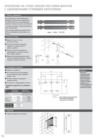 КРЕПЛЕНИЕ НА СТЕНЕ / ОБЪЕМ ПОСТАВКИ-МОНТАЖ
С УДЛИНЕННЫМИ УГЛОВЫМИ КОНСОЛЯМИ
1. Область применения
Для специальных целей применения,
например, сборные дома, деревянные
или бетонные стены, мы рекомендуем
комплект угловых консолей, состоящий из:
2 угловых консолей, 3 звукоизоляционных
скоб, 2 фиксаторов.
При установке радиатора длиной более
1800 мм необходимо использовать три
консоли.
2. Отступ от стены
W Выбор отступа от стены
(30 мм или 50 мм)
W Консоль настенного крепления
закрепить с помощью болта,
шайбы и дюбеля.
W Консоль настенного крепления
зафиксировать, используя сверло,
болт, шайбу и дюбель.
W Вдавите звукоизоляционные скобы
в соответствующие верхние и нижнее
отверстия угловых консолей.

3. Размещение отверстий
W Наметить отверстия

Внимание!

W Для каждой консоли просверлить
по два отверстия (макс. диаметр
шурупа 7 мм)

Крепежный
материал обладает
грузоподъемными
свойствами. Тем не
менее, необходимо
проверить крепеж
на месте установки и
подобрать его, в
случае необходимости,
с учетом конкретной
монтажной ситуации.

W Вставить дюбель и прикрутить
угловую консоль
W Установите и зафиксируйте консоль
Удаление отверстий (х) от внешнего
края
Тип

Монтажная
длина 400 мм

Монтажная
длина > 400 мм

Тип 10

Для вентильных радиаторов 165 мм только со
стороны узла присоединения, в других случаях

Тип 11

100 мм
85 мм

140 мм
85 мм

Тип 12-33

100 мм

140 мм

FT..., FK..., FH...

Y = 89 мм

PT..., PK..., PH...

Y = 94 мм

4. Радиатор
W Навесьте радиатор на консоли

48

При установке радиатора длиной
более 1800 мм необходимо
использовать три консоли.

 