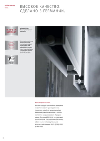 Особое качество
тепла.

ВЫСОКОЕ КАЧЕСТВО.
СДЕЛАНО В ГЕРМАНИИ.

Высокое качество.
Производится в Германии
более 40 лет

Бескомпромиссная система
обеспечения качества
в соответствии с нормой
DIN EN ISO 9001:2008
Ответственный подход к
охране окружающей среды
в соответствии с нормой
DIN EN ISO 14001:2004

Качество превыше всего.
Высокие стандарты качества Kermi реализуются
на протяжении всего производственного
процесса: от разработки продукта и выбора
материалов до жестких испытаний и строгого
контроля на завершающем этапе. Наряду со
знаком CE и нормой DIN EN 442 это гарантируют
знак качества RAL и бескомпромиссная система
обеспечения качества с сертификацией
в соответствии с нормами DIN EN ISO 9001:2008
и 14001:2004.

4

 