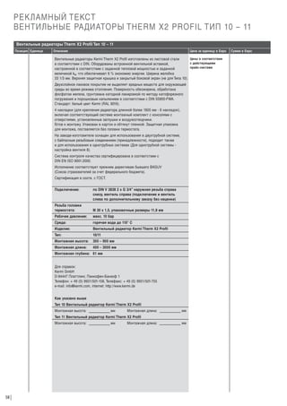 РЕКЛАМНЫЙ ТЕКСТ
ВЕНТИЛЬНЫЕ РАДИАТОРЫ THERM X2 PROFIL ТИП 10 – 11
Вентильные радиаторы Therm X2 Profil Тип 10 – 11
Позиция Единица

Описание

Цена за единицу в Евро

Цены в соответствии
Вентильные радиаторы Kermi Therm X2 Profil изготовлены из листовой стали
с действующими
в соответствии с DIN. Оборудованы встроенной вентильной вставкой,
прайс-листами
настроенной в соответствии с заданной тепловой мощностью и заданной
величиной kv, что обеспечивает 6 % экономию энергии. Ширина желобка
33 1/3 мм. Верхняя защитная крышка и закрытый боковой экран (не для Типа 10).

Двухслойное лаковое покрытие не выделяет вредных веществ для окружающей
среды во время режима отопления. Поверхность обезжирена, обработана
фосфатом железа, грунтована катодной лакировкой по методу катофорезного
погружения и порошковым напылением в соответствии с DIN 55900-FWA.
Стандарт: белый цвет Kermi (RAL 9016).
4 накладки (для крепления радиатора длинной более 1805 мм - 6 накладок),
включая соответствующий системе монтажный комплект с консолями с
отверстиями, установленные заглушки и воздухоотводчики.
Г
отов к монтажу. Упакован в картон и обтянут пленкой. Защитная упаковка
для монтажа, поставляется без головки термостата.
На заводе-изготовителе оснащен для использования в двухтрубной системе,
с байпасным резьбовым соединением (принадлежности), подходит также
и для использования в однотрубных системах (Для однотрубной системы настройка вентиля 8).
Система контроля качества сертифицирована в соответствии с
DIN EN ISO 9001:2000.
Исполнение соответствует прежним директивам бывшего BAGUV
(Союза страхователей за счет федерального бюджета).
Сертификация в соотв. с ГОСТ.
Подключение:

по DIN V 3838 2 x G 3/4” наружная резьба справа
снизу, вентиль справа (подключение и вентиль
слева по дополнительному заказу без наценки)

Резьба головки
термостата:

М 30 х 1,5, упаковочные размеры 11,8 мм

Рабочее давление:

макс. 10 бар

Среда:

горячая вода до 110° С

Изделие:

Вентильный радиатор Kermi Therm X2 Profil

Тип:

10/11

Монтажная высота:

300 – 900 мм

Монтажная длина:

400 – 3000 мм

Монтажная глубина: 61 мм

Для справок:
Kermi GmbH
D-94447 Платтлинг, Панкофен-Банхоф 1
Телефон: + 49 (0) 9931/501-158, Телефакс: + 49 (0) 9931/501-755
e-mail: info@kermi.com, internet: http://www.kermi.de
Как указано выше
Тип 10 Вентильный радиатор Kermi Therm X2 Profil
Монтажная высота:

мм

Монтажная длина:

мм

Тип 11 Вентильный радиатор Kermi Therm X2 Profil
Монтажная высота:

58

мм

Монтажная длина:

мм

Сумма в Евро

 