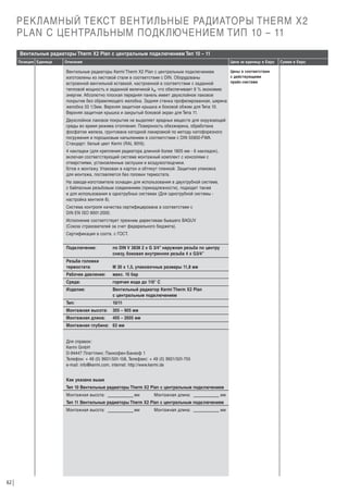РЕКЛАМНЫЙ ТЕКСТ ВЕНТИЛЬНЫЕ РАДИАТОРЫ THERM X2
PLAN С ЦЕНТРАЛЬНЫМ ПОДКЛЮЧЕНИЕМ ТИП 10 – 11
Вентильные радиаторы Therm X2 Plan с центральным подключением Тип 10 – 11
Позиция Единица

Описание

Цена за единицу в Евро

Цены в соответствии
Вентильные радиаторы Kermi Therm X2 Plan с центральным подключением
с действующими
изготовлены из листовой стали в соответствии с DIN. Оборудованы
прайс-листами
встроенной вентильной вставкой, настроенной в соответствии с заданной
тепловой мощность и заданной величиной kv, что обеспечивает 6 % экономию
энергии. Абсолютно плоская передняя панель имеет двухслойное лаковое
покрытие без обрамляющего желобка. Задняя стенка профилированная, ширина
желобка 33 1/3мм. Верхняя защитная крышка и боковой обжим для Типа 10.
Верхняя защитная крышка и закрытый боковой экран для Типа 11.

Двухслойное лаковое покрытие не выделяет вредных веществ для окружающей
среды во время режима отопления. Поверхность обезжирена, обработана
фосфатом железа, грунтована катодной лакировкой по методу катофорезного
погружения и порошковым напылением в соответствии с DIN 55900-FWA.
Стандарт: белый цвет Kermi (RAL 9016).
4 накладки (для крепления радиатора длинной более 1805 мм - 6 накладок),
включая соответствующий системе монтажный комплект с консолями с
отверстиями, установленные заглушки и воздухоотводчики.
Г
отов к монтажу. Упакован в картон и обтянут пленкой. Защитная упаковка
для монтажа, поставляется без головки термостата.
На заводе-изготовителе оснащен для использования в двухтрубной системе,
с байпасным резьбовым соединением (принадлежности), подходит также
и для использования в однотрубных системах (Для однотрубной системы настройка вентиля 8).
Система контроля качества сертифицирована в соответствии с
DIN EN ISO 9001:2000.
Исполнение соответствует прежним директивам бывшего BAGUV
(Союза страхователей за счет федерального бюджета).
Сертификация в соотв. с ГОСТ.
Подключение:

по DIN V 3838 2 x G 3/4” наружная резьба по центру
снизу, боковая внутренняя резьба 4 х G3/4”

Резьба головки
термостата:

М 30 х 1,5, упаковочные размеры 11,8 мм

Рабочее давление:

макс. 10 бар

Среда:

горячая вода до 110° C

Изделие:

Вентильный радиатор Kermi Therm X2 Plan
с центральным подключением

Тип:

10/11

Монтажная высота:

305 – 905 мм

Монтажная длина:

405 – 2605 мм

Монтажная глубина: 63 мм

Для справок:
Kermi GmbH
D-94447 Платтлинг, Панкофен-Банхоф 1
Телефон: + 49 (0) 9931/501-158, Телефакс: + 49 (0) 9931/501-755
e-mail: info@kermi.com, internet: http://www.kermi.de
Как указано выше
Тип 10 Вентильные радиаторы Therm X2 Plan с центральным подключением
Монтажная высота:

мм

Монтажная длина:

мм

Тип 11 Вентильные радиаторы Therm X2 Plan с центральным подключением
Монтажная высота:

62

мм

Монтажная длина:

мм

Сумма в Евро

 