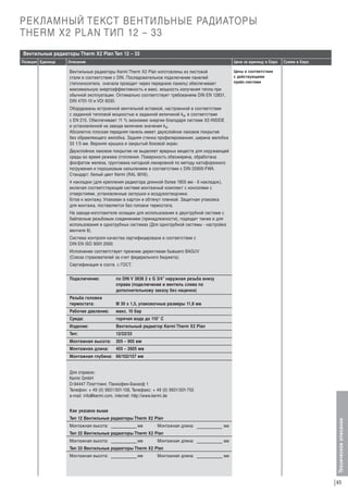 РЕКЛАМНЫЙ ТЕКСТ ВЕНТИЛЬНЫЕ РАДИАТОРЫ
THERM X2 PLAN ТИП 12 – 33
Вентильные радиаторы Therm X2 Plan Тип 12 – 33
Описание

Цена за единицу в Евро

Вентильные радиаторы Kermi Therm X2 Plan изготовлены из листовой
стали в соответствии с DIN. Последовательное подключение панелей
(теплоноситель сначала проходит через переднюю панель) обеспечивает
максимальную энергоэффективность и макс. мощность излучения тепла при
обычной эксплуатации. Оптимально соответствует требованиям DIN EN 12831,
DIN 4701-10 и VDI 6030.

Сумма в Евро

Цены в соответствии
с действующими
прайс-листами

Оборудованы встроенной вентильной вставкой, настроенной в соответствии
с заданной тепловой мощностью и заданной величиной kv, в соответствии
с EN 215. Oбеспечивает 11 % экономию энергии благодаря системе Х2-INSIDE
и установленной на заводе величине значения kv.
Абсолютно плоская передняя панель имеет двухслойное лаковое покрытие
без обрамляющего желобка. Задняя стенка профилированная, ширина желобка
33 1/3 мм. Верхняя крышка и закрытый боковой экран.
Двухслойное лаковое покрытие не выделяет вредных веществ для окружающей
среды во время режима отопления. Поверхность обезжирена, обработана
фосфатом железа, грунтована катодной лакировкой по методу катофорезного
погружения и порошковым напылением в соответствии с DIN 55900-FWA.
Стандарт: белый цвет Kermi (RAL 9016).
4 накладки (для крепления радиатора длинной более 1805 мм - 6 накладок),
включая соответствующий системе монтажный комплект с консолями с
отверстиями, установленные заглушки и воздухоотводчики.
Г
отов к монтажу. Упакован в картон и обтянут пленкой. Защитная упаковка
для монтажа, поставляется без головки термостата.
На заводе-изготовителе оснащен для использования в двухтрубной системе с
байпасным резьбовым соединением (принадлежности), подходит также и для
использования в однотрубных системах (Для однотрубной системы - настройка
вентиля 8).
Система контроля качества сертифицирована в соответствии с
DIN EN ISO 9001:2000.
Исполнение соответствует прежним директивам бывшего BAGUV
(Союза страхователей за счет федерального бюджета).
Сертификация в соотв. с ГОСТ.
Подключение:

по DIN V 3838 2 x G 3/4” наружная резьба внизу
справа (подключение и вентиль слева по
дополнительному заказу без наценки)

Резьба головки
термостата:

М 30 х 1,5, упаковочные размеры 11,8 мм

Рабочее давление:

макс. 10 бар

Среда:

горячая вода до 110° C

Изделие:

Вентильный радиатор Kermi Therm X2 Plan

Тип:

12/22/33

Монтажная высота:

305 – 905 мм

Монтажная длина:

405 – 2605 мм

Монтажная глубина: 66/102/157 мм

Для справок:
Kermi GmbH
D-94447 Платтлинг, Панкофен-Банхоф 1
Телефон: + 49 (0) 9931/501-158, Телефакс: + 49 (0) 9931/501-755
e-mail: info@kermi.com, internet: http://www.kermi.de
Как указано выше
Тип 12 Вентильные радиаторы Therm X2 Plan
Монтажная высота:

мм

Монтажная длина:

мм

Тип 22 Вентильные радиаторы Therm X2 Plan
Монтажная высота:

мм

Монтажная длина:

мм

Тип 33 Вентильные радиаторы Therm X2 Plan
Монтажная высота:

мм

Монтажная длина:

мм

Техническое описание

Позиция Единица

65

 