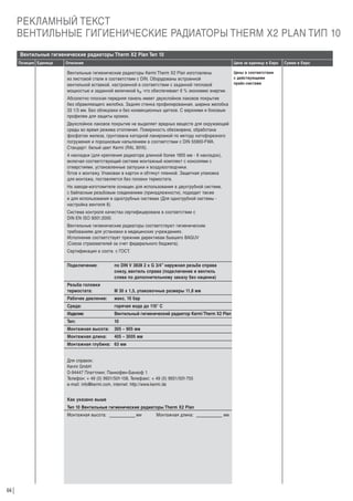 РЕКЛАМНЫЙ ТЕКСТ
ВЕНТИЛЬНЫЕ ГИГИЕНИЧЕСКИЕ РАДИАТОРЫ THERM X2 PLAN ТИП 10
Вентильные гигиенические радиаторы Therm X2 Plan Тип 10
Позиция Единица

Описание

Цена за единицу в Евро

Вентильные гигиенические радиаторы Kermi Therm X2 Plan изготовлены
из листовой стали в соответствии с DIN. Оборудованы встроенной
вентильной вставкой, настроенной в соответствии с заданной тепловой
мощностью и заданной величиной kv, что обеспечивает 6 % экономию энергии.
Абсолютно плоская передняя панель имеет двухслойное лаковое покрытие
без обрамляющего желобка. Задняя стенка профилированная, ширина желобка
33 1/3 мм. Без облицовки и без конвекционных щитков. С верхними и боковым
профилем для защиты кромок.
Двухслойное лаковое покрытие не выделяет вредных веществ для окружающей
среды во время режима отопления. Поверхность обезжирена, обработана
фосфатом железа, грунтована катодной лакировкой по методу катофорезного
погружения и порошковым напылением в соответствии с DIN 55900-FWA.
Стандарт: белый цвет Kermi (RAL 9016).
4 накладки (для крепления радиатора длинной более 1805 мм - 6 накладок),
включая соответствующий системе монтажный комплект с консолями с
отверстиями, установленные заглушки и воздухоотводчики.
Г
отов к монтажу. Упакован в картон и обтянут пленкой. Защитная упаковка
для монтажа, поставляется без головки термостата.
На заводе-изготовителе оснащен для использования в двухтрубной системе,
с байпасным резьбовым соединением (принадлежности), подходит также
и для использования в однотрубных системах (Для однотрубной системы настройка вентиля 8).
Система контроля качества сертифицирована в соответствии с
DIN EN ISO 9001:2000.
Вентильные гигиенические радиаторы соответствуют гигиеническим
требованиям для установки в медицинских учреждениях.
Исполнение соответствует прежним директивам бывшего BAGUV
(Союза страхователей за счет федерального бюджета).
Сертификация в соотв. с ГОСТ.
Подключение:

по DIN V 3838 2 x G 3/4” наружная резьба справа
снизу, вентиль справа (подключение и вентиль
слева по дополнительному заказу без наценки)

Резьба головки
термостата:

М 30 х 1,5, упаковочные размеры 11,8 мм

Рабочее давление:

макс. 10 бар

Среда:

горячая вода до 110° C

Изделие:

Вентильный гигиенический радиатор Kermi Therm X2 Plan

Тип:

10

Монтажная высота:

305 – 905 мм

Монтажная длина:

405 – 3005 мм

Монтажная глубина: 63 мм

Для справок:
Kermi GmbH
D-94447 Платтлинг, Панкофен-Банхоф 1
Телефон: + 49 (0) 9931/501-158, Телефакс: + 49 (0) 9931/501-755
e-mail: info@kermi.com, internet: http://www.kermi.de
Как указано выше
Тип 10 Вентильные гигиенические радиаторы Therm X2 Plan
Монтажная высота:

66

мм

Монтажная длина:

мм

Цены в соответствии
с действующими
прайс-листами

Сумма в Евро

 