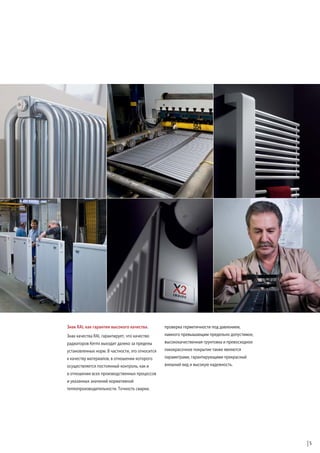 Знак RAL как гарантия высокого качества.

проверка герметичности под давлением,

Знак качества RAL гарантирует, что качество

намного превышающим предельно допустимое,

радиаторов Kermi выходит далеко за пределы

высококачественная грунтовка и превосходное

установленных норм. В частности, это относится

лакокрасочное покрытие также являются

к качеству материалов, в отношении которого

параметрами, гарантирующими прекрасный

осуществляется постоянный контроль, как и

внешний вид и высокую надежность.

в отношении всех производственных процессов
и указанных значений нормативной
теплопроизводительности. Точность сварки,

5

 