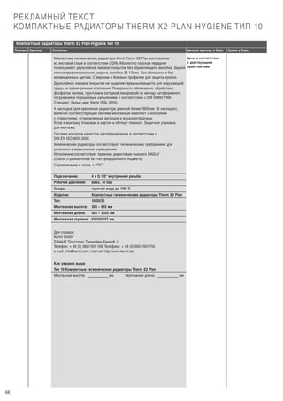 РЕКЛАМНЫЙ ТЕКСТ
КОМПАКТНЫЕ РАДИАТОРЫ THERM X2 PLAN-HYGIENE ТИП 10
Компактные радиаторы Therm X2 Plan-Hygiene Тип 10
Позиция Единица

Описание

Цена за единицу в Евро

Цены в соответствии
Компактные гигиенические радиаторы Kermi Therm X2 Plan изготовлены
с действующими
из листовой стали в соответствии с DIN. Абсолютно плоская передняя
панель имеет двухслойное лаковое покрытие без обрамляющего желобка. Задняя прайс-листами
стенка профилированная, ширина желобка 33 1/3 мм. Без облицовки и без
конвекционных щитков. С верхним и боковым профилем для защиты кромок.

Двухслойное лаковое покрытие не выделяет вредных веществ для окружающей
среды во время режима отопления. Поверхность обезжирена, обработана
фосфатом железа, грунтована катодной лакировкой по методу катофорезного
погружения и порошковым напылением в соответствии с DIN 55900-FWA.
Стандарт: белый цвет Kermi (RAL 9016).
4 накладки (для крепления радиатора длинной более 1805 мм - 6 накладок),
включая соответствующий системе монтажный комплект с консолями
с отверстиями, установленные заглушки и воздухоотводчики.
Г
отов к монтажу. Упакован в картон и обтянут пленкой. Защитная упаковка
для монтажа.
Система контроля качества сертифицирована в соответствии с
DIN EN ISO 9001:2000.
Гигиенические радиаторы соответствуют гигиеническим требованиям для
установки в медицинских учреждениях.
Исполнение соответствует прежним директивам бывшего BAGUV
(Союза страхователей за счет федерального бюджета).
Сертификация в соотв. с ГОСТ.
Подключение:

4 x G 1/2“ внутренняя резьба

Рабочее давление:

макс. 10 бар

Среда:

горячая вода до 110° С

Изделие:

Компактные гигиенические радиаторы Therm X2 Plan

Тип:

10/20/30

Монтажная высота:

305 – 905 мм

Монтажная длина:

405 – 3005 мм

Монтажная глубина: 63/102/157 мм

Для справок:
Kermi GmbH
D-94447 Платтлинг, Панкофен-Банхоф 1
Телефон: + 49 (0) 9931/501-158, Телефакс: + 49 (0) 9931/501-755
e-mail: info@kermi.com, internet: http://www.kermi.de
Как указано выше
Тип 10 Компактные гигиенические радиаторы Therm X2 Plan
Монтажная высота:

68

мм

Монтажная длина:

мм

Сумма в Евро

 