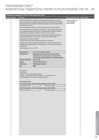 РЕКЛАМНЫЙ ТЕКСТ
КОМПАКТНЫЕ РАДИАТОРЫ THERM X2 PLAN-HYGIENE ТИП 20 – 30
Компактные радиаторы Therm X2 Plan-Hygiene Тип 20–30
Описание

Цена за единицу в Евро

Сумма в Евро

Цены в соответствии
с действующими
прайс-листами

KERMI Therm X2 Plan - компактный гигиенический радиатор из листовой
стали согласно DIN. Последовательная обвязка по теплоносителю. Гладкая
передняя панель без зиговки по периметру. Задняя сторона профилирована,
шаг профиля 33 1/3 мм.
По бокам передней панели окантовка, вверху жесткая защита кромки.
Монтажный комплект штыревых кронштейнов и дополнительный комплект
X2 (с пробкой для удаления воздуха), установленные на заводе заглушки.
Поставляется в защитной упаковке в готовом к монтажу виде.
Конструктивное исполнение отвечает действовавшим ранее требованиям
Союза страхователей от несчастных случаев. Знак качества RAL.
Серийный цвет белый (RAL 9016).
За дополнительную плату возможен другой цвет по выбору.
Гладкие компактные гигиенические радиаторы отвечают гигиеническим
требованиям, предъявляемым к оборудованию, используемому в лечебных
учреждениях.
Сертификация в соотв. с ГОСТ.
Подключение:

4 x G 1/2“ внутренняя резьба

Поверхность:

Двухслойное покрытие согласно DIN 55900,
грунтовка (ETL), порошковое напыление (EPS),
не выделяет вредные вещества в режиме нагрева.

Рабочее давление:

макс. 10 бар

Среда:

горячая вода до 110° С

Крепление:

Крепежные накладки

Тип:

20/30

Для справок:
Kermi GmbH
D-94447 Платтлинг, Панкофен-Банхоф 1
Телефон: + 49 (0) 9931/501-158, Телефакс: + 49 (0) 9931/501-755
e-mail: info@kermi.com, internet: http://www.kermi.de
Как указано выше
Тип 20 Компактные гигиенические радиаторы Therm X2 Plan
Монтажная высота:

мм

Монтажная длина:

мм

Тип 30 Компактные гигиенические радиаторы Therm X2 Plan
Монтажная высота:

мм

Монтажная длина:

мм

Техническое описание

Позиция Единица

69

 