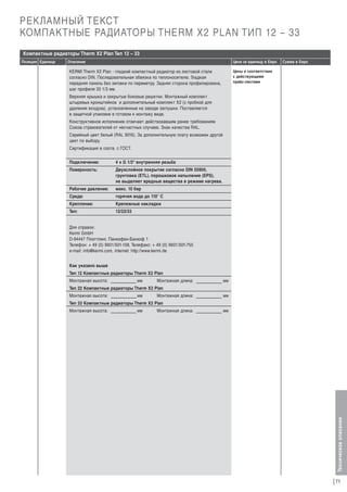 РЕКЛАМНЫЙ ТЕКСТ
КОМПАКТНЫЕ РАДИАТОРЫ THERM X2 PLAN ТИП 12 – 33
Компактные радиаторы Therm X2 Plan Тип 12 – 33
Описание

Цена за единицу в Евро

Сумма в Евро

Цены в соответствии
с действующими
прайс-листами

KERMI Therm X2 Plan - гладкий компактный радиатор из листовой стали
согласно DIN. Последовательная обвязка по теплоносителю. Гладкая
передняя панель без зиговки по периметру. Задняя сторона профилирована,
шаг профиля 33 1/3 мм.
Верхняя крышка и закрытые боковые решетки. Монтажный комплект
штыревых кронштейнов и дополнительный комплект X2 (с пробкой для
удаления воздуха), установленные на заводе заглушки. Поставляется
в защитной упаковке в готовом к монтажу виде.
Конструктивное исполнение отвечает действовавшим ранее требованиям
Союза страхователей от несчастных случаев. Знак качества RAL.
Серийный цвет белый (RAL 9016). За дополнительную плату возможен другой
цвет по выбору.
Сертификация в соотв. с ГОСТ.
Подключение:

4 x G 1/2“ внутренняя резьба

Поверхность:

Двухслойное покрытие согласно DIN 55900,
грунтовка (ETL), порошковое напыление (EPS),
не выделяет вредные вещества в режиме нагрева.

Рабочее давление:

макс. 10 бар

Среда:

горячая вода до 110° С

Крепление:

Крепежные накладки

Тип:

12/22/33

Для справок:
Kermi GmbH
D-94447 Платтлинг, Панкофен-Банхоф 1
Телефон: + 49 (0) 9931/501-158, Телефакс: + 49 (0) 9931/501-755
e-mail: info@kermi.com, internet: http://www.kermi.de
Как указано выше
Тип 12 Компактные радиаторы Therm X2 Plan
Монтажная высота:

мм

Монтажная длина:

мм

Тип 22 Компактные радиаторы Therm X2 Plan
Монтажная высота:

мм

Монтажная длина:

мм

Тип 33 Компактные радиаторы Therm X2 Plan
Монтажная высота:

мм

Монтажная длина:

мм

Техническое описание

Позиция Единица

71

 