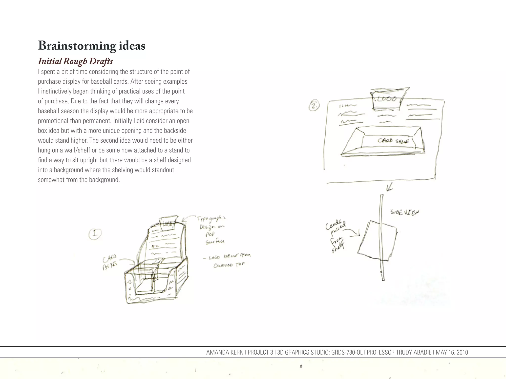 Brainstorming ideas
Initial Rough Drafts
I spent a bit of time considering the structure of the point of
purchase display for baseball cards. After seeing examples
I instinctively began thinking of practical uses of the point
of purchase. Due to the fact that they will change every
baseball season the display would be more appropriate to be
promotional than permanent. Initially I did consider an open
box idea but with a more unique opening and the backside
would stand higher. The second idea would need to be either
hung on a wall/shelf or be some how attached to a stand to
find a way to sit upright but there would be a shelf designed
into a background where the shelving would standout
somewhat from the background.




                                                                  AMANDA KERN | PROJECT 3 | 3D GRAPHICS STUDIO: GRDS-730-OL | PROFESSOR TRUDY ABADIE | MAY 16, 2010
 