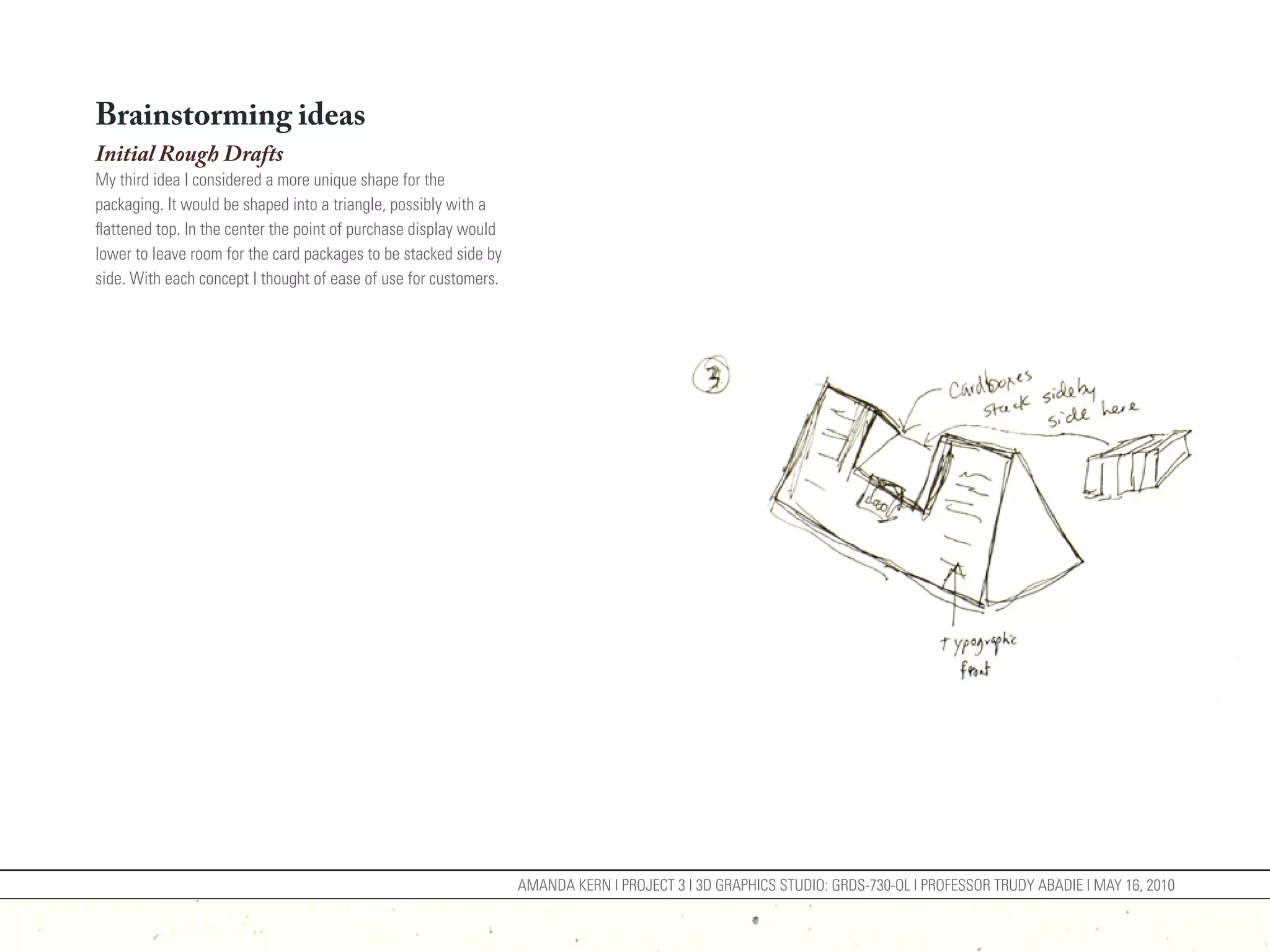 Brainstorming ideas
Initial Rough Drafts
My third idea I considered a more unique shape for the
packaging. It would be shaped into a triangle, possibly with a
flattened top. In the center the point of purchase display would
lower to leave room for the card packages to be stacked side by
side. With each concept I thought of ease of use for customers.




                                                                   AMANDA KERN | PROJECT 3 | 3D GRAPHICS STUDIO: GRDS-730-OL | PROFESSOR TRUDY ABADIE | MAY 16, 2010
 