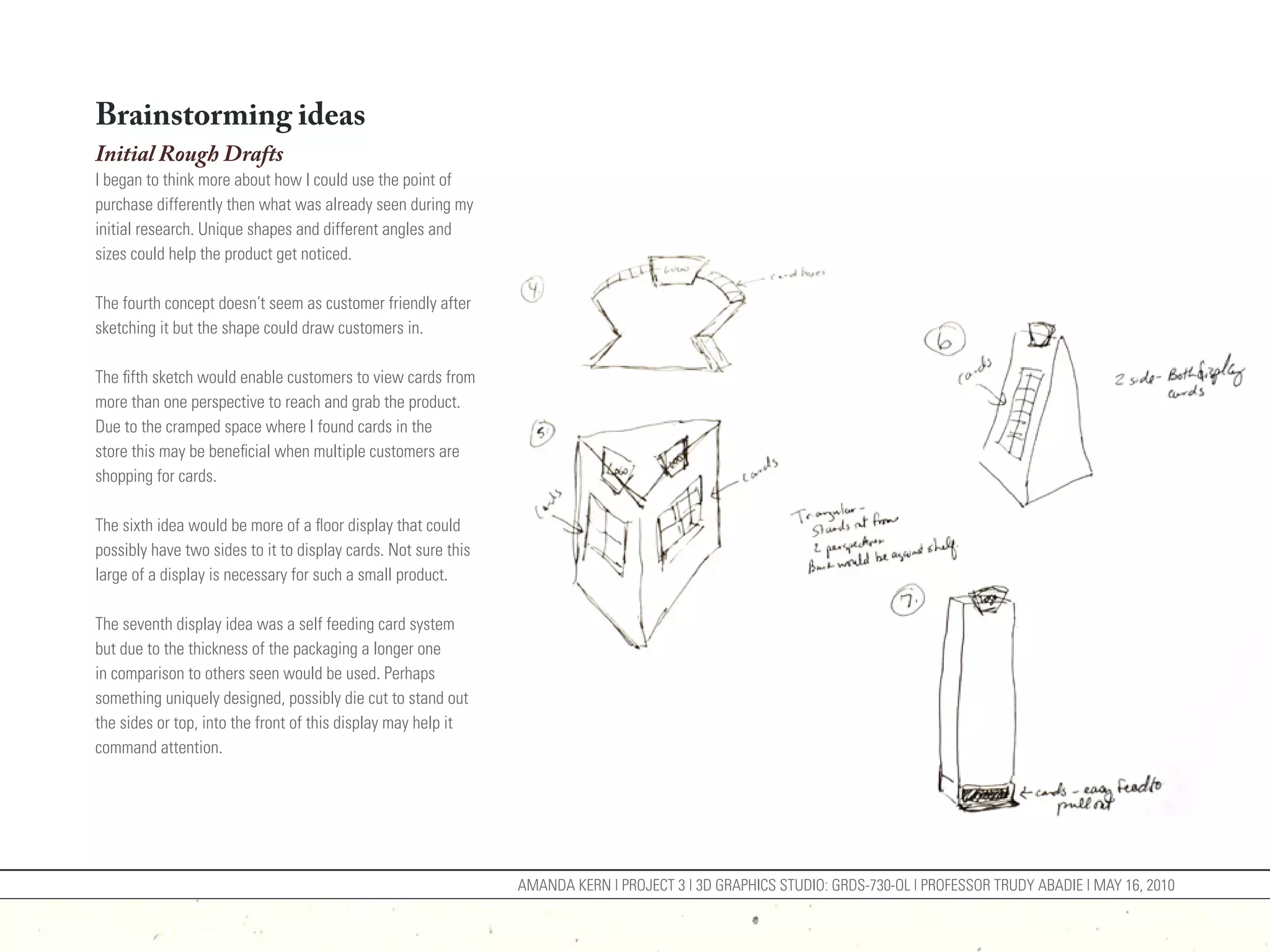 Brainstorming ideas
Initial Rough Drafts
I began to think more about how I could use the point of
purchase differently then what was already seen during my
initial research. Unique shapes and different angles and
sizes could help the product get noticed.

The fourth concept doesn’t seem as customer friendly after
sketching it but the shape could draw customers in.

The fifth sketch would enable customers to view cards from
more than one perspective to reach and grab the product.
Due to the cramped space where I found cards in the
store this may be beneficial when multiple customers are
shopping for cards.

The sixth idea would be more of a floor display that could
possibly have two sides to it to display cards. Not sure this
large of a display is necessary for such a small product.

The seventh display idea was a self feeding card system
but due to the thickness of the packaging a longer one
in comparison to others seen would be used. Perhaps
something uniquely designed, possibly die cut to stand out
the sides or top, into the front of this display may help it
command attention.




                                                                AMANDA KERN | PROJECT 3 | 3D GRAPHICS STUDIO: GRDS-730-OL | PROFESSOR TRUDY ABADIE | MAY 16, 2010
 