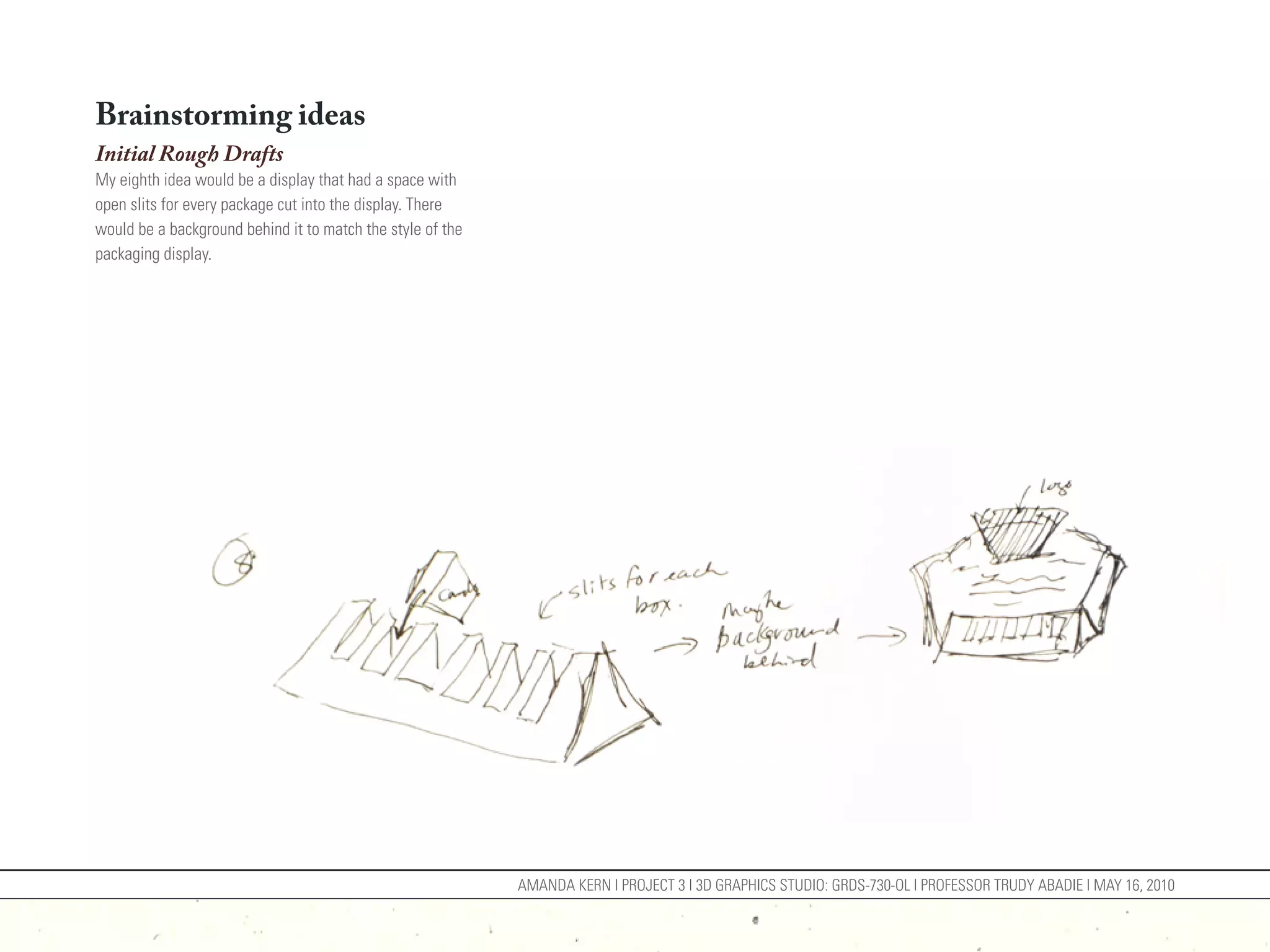 Brainstorming ideas
Initial Rough Drafts
My eighth idea would be a display that had a space with
open slits for every package cut into the display. There
would be a background behind it to match the style of the
packaging display.




                                                            AMANDA KERN | PROJECT 3 | 3D GRAPHICS STUDIO: GRDS-730-OL | PROFESSOR TRUDY ABADIE | MAY 16, 2010
 