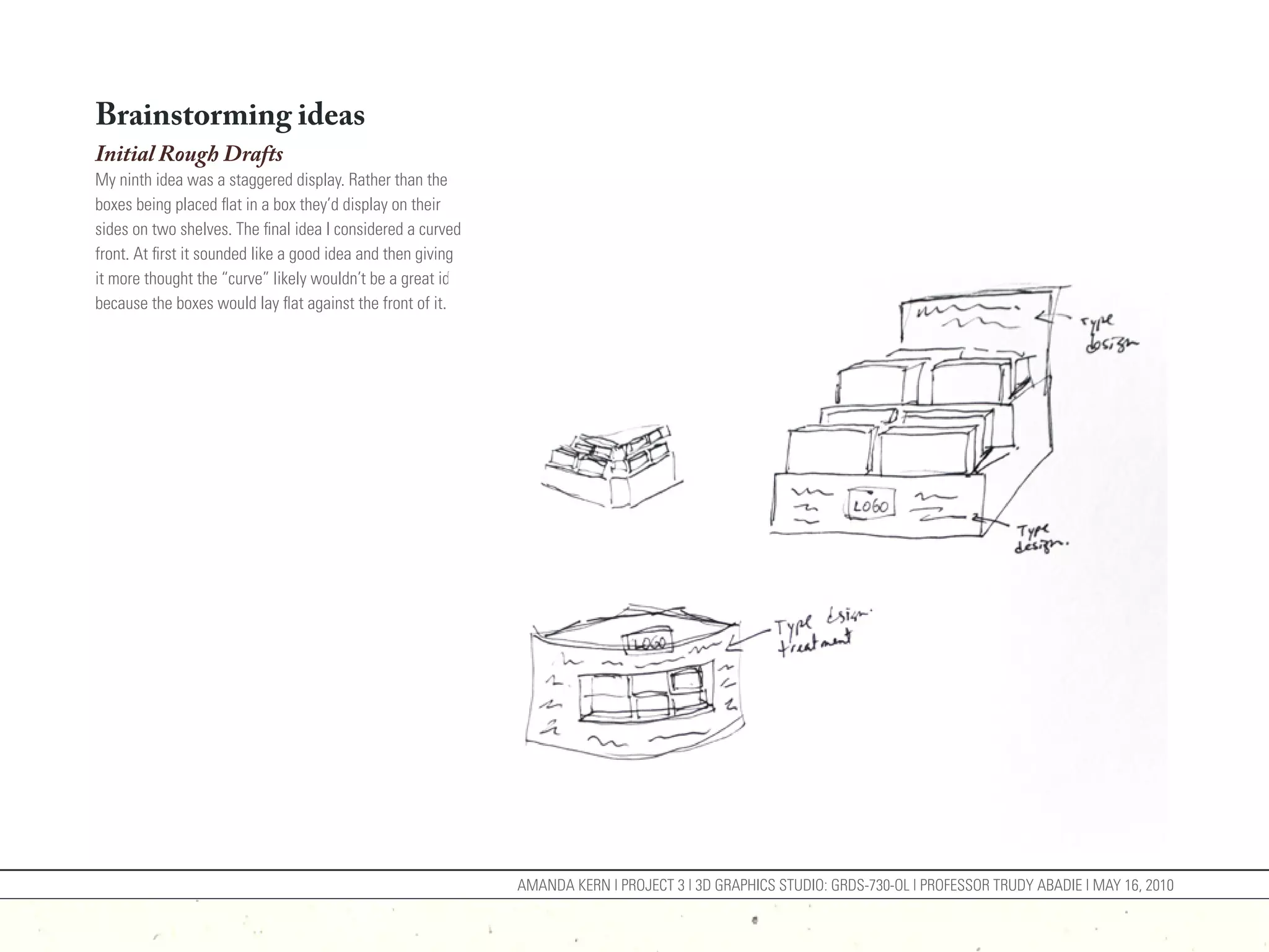 Brainstorming ideas
Initial Rough Drafts
My ninth idea was a staggered display. Rather than the
boxes being placed flat in a box they’d display on their
sides on two shelves. The final idea I considered a curved
front. At first it sounded like a good idea and then giving
it more thought the “curve” likely wouldn’t be a great idea
because the boxes would lay flat against the front of it.




                                                              AMANDA KERN | PROJECT 3 | 3D GRAPHICS STUDIO: GRDS-730-OL | PROFESSOR TRUDY ABADIE | MAY 16, 2010
 