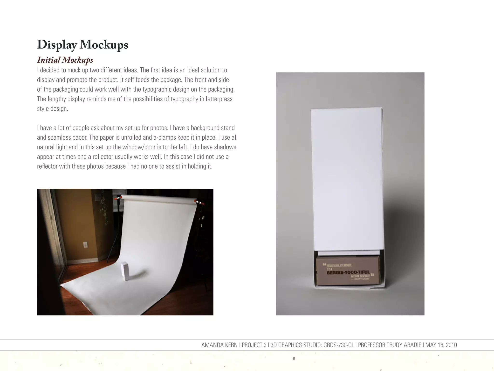 Display Mockups
Initial Mockups
I decided to mock up two different ideas. The first idea is an ideal solution to
display and promote the product. It self feeds the package. The front and side
of the packaging could work well with the typographic design on the packaging.
The lengthy display reminds me of the possibilities of typography in letterpress
style design.

I have a lot of people ask about my set up for photos. I have a background stand
and seamless paper. The paper is unrolled and a-clamps keep it in place. I use all
natural light and in this set up the window/door is to the left. I do have shadows
appear at times and a reflector usually works well. In this case I did not use a
reflector with these photos because I had no one to assist in holding it.




                                                                   AMANDA KERN | PROJECT 3 | 3D GRAPHICS STUDIO: GRDS-730-OL | PROFESSOR TRUDY ABADIE | MAY 16, 2010
 