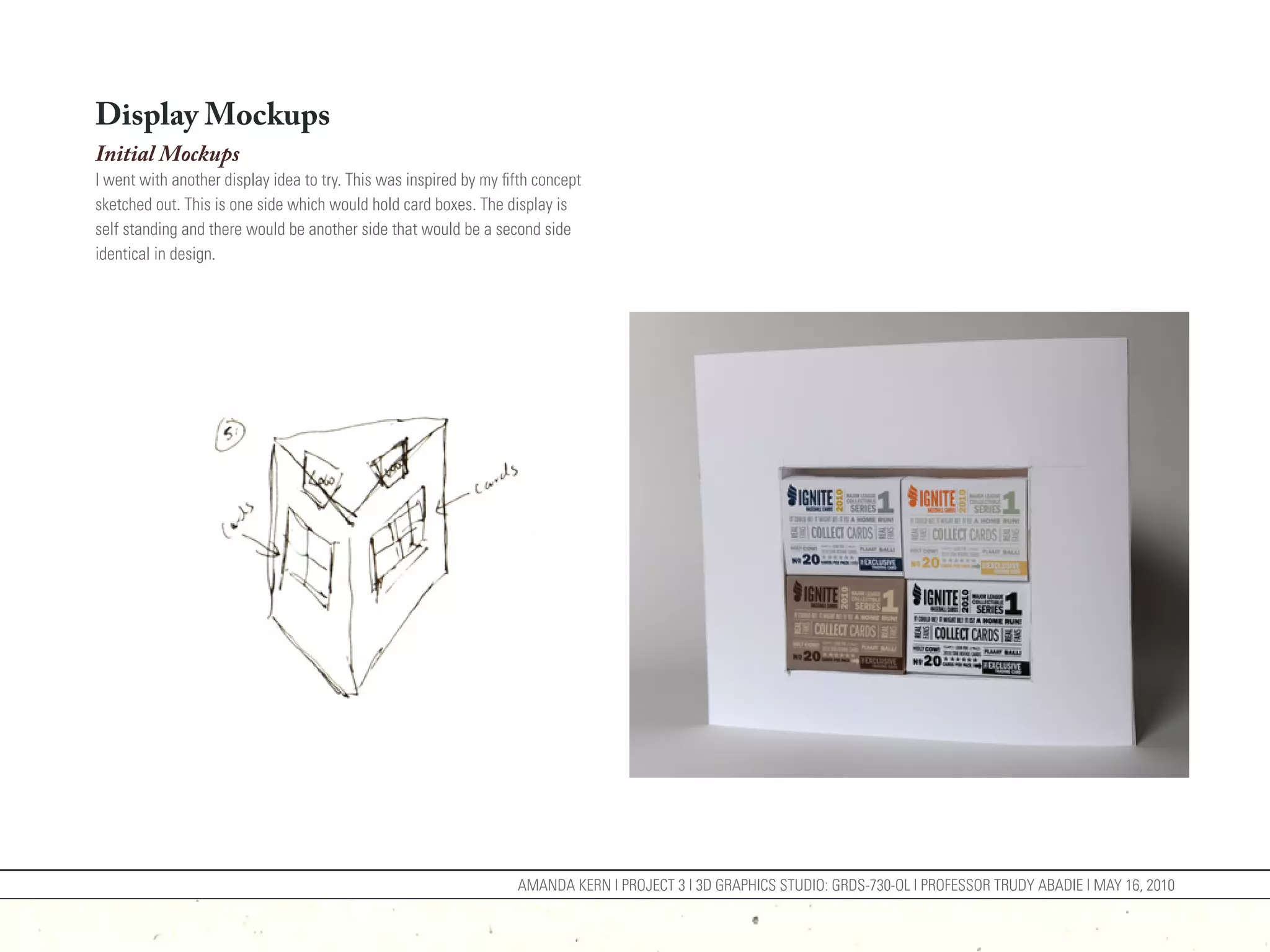 Display Mockups
Initial Mockups
I went with another display idea to try. This was inspired by my fifth concept
sketched out. This is one side which would hold card boxes. The display is
self standing and there would be another side that would be a second side
identical in design.




                                                                   AMANDA KERN | PROJECT 3 | 3D GRAPHICS STUDIO: GRDS-730-OL | PROFESSOR TRUDY ABADIE | MAY 16, 2010
 