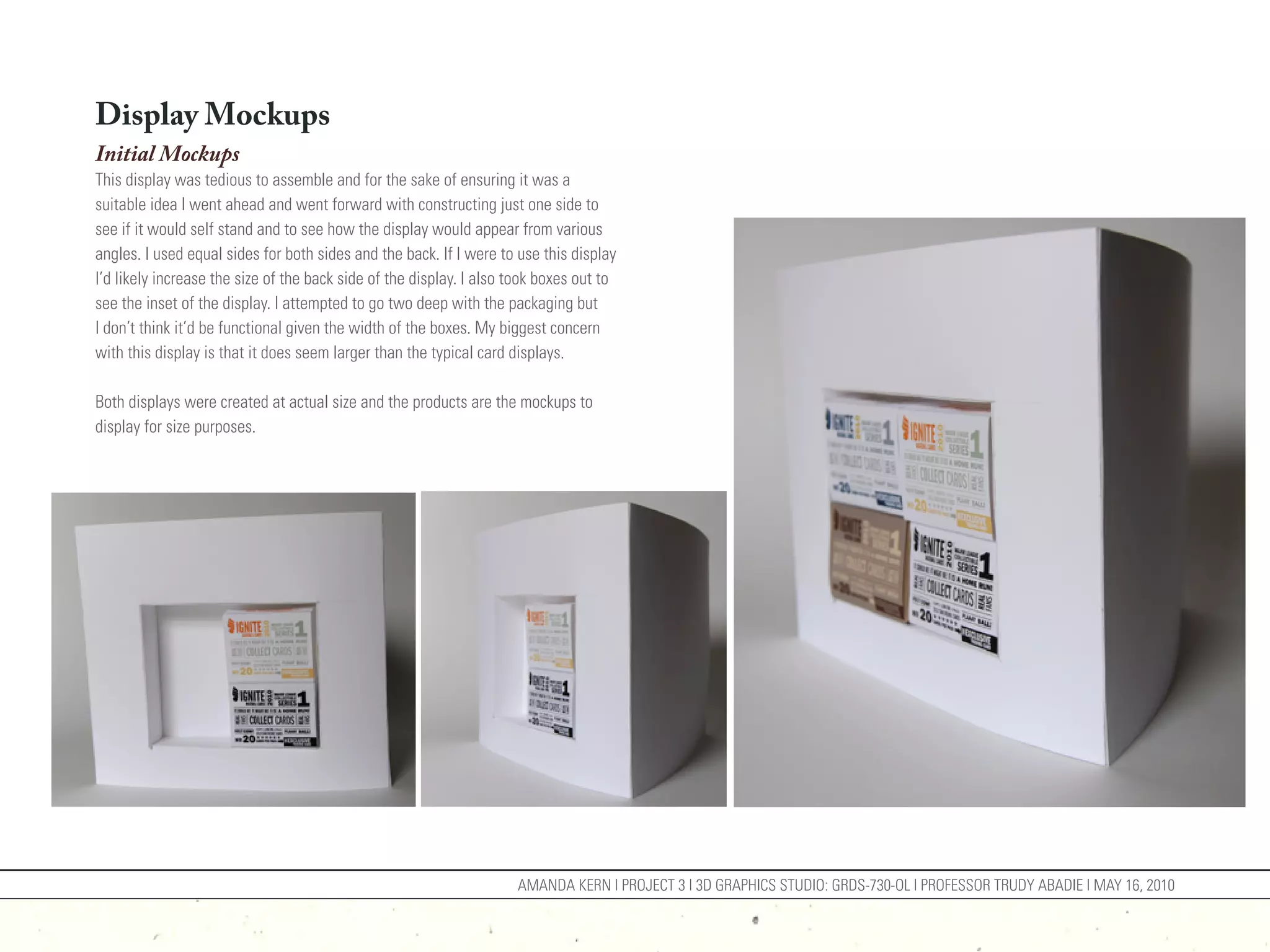 Display Mockups
Initial Mockups
This display was tedious to assemble and for the sake of ensuring it was a
suitable idea I went ahead and went forward with constructing just one side to
see if it would self stand and to see how the display would appear from various
angles. I used equal sides for both sides and the back. If I were to use this display
I’d likely increase the size of the back side of the display. I also took boxes out to
see the inset of the display. I attempted to go two deep with the packaging but
I don’t think it’d be functional given the width of the boxes. My biggest concern
with this display is that it does seem larger than the typical card displays.

Both displays were created at actual size and the products are the mockups to
display for size purposes.




                                                                     AMANDA KERN | PROJECT 3 | 3D GRAPHICS STUDIO: GRDS-730-OL | PROFESSOR TRUDY ABADIE | MAY 16, 2010
 