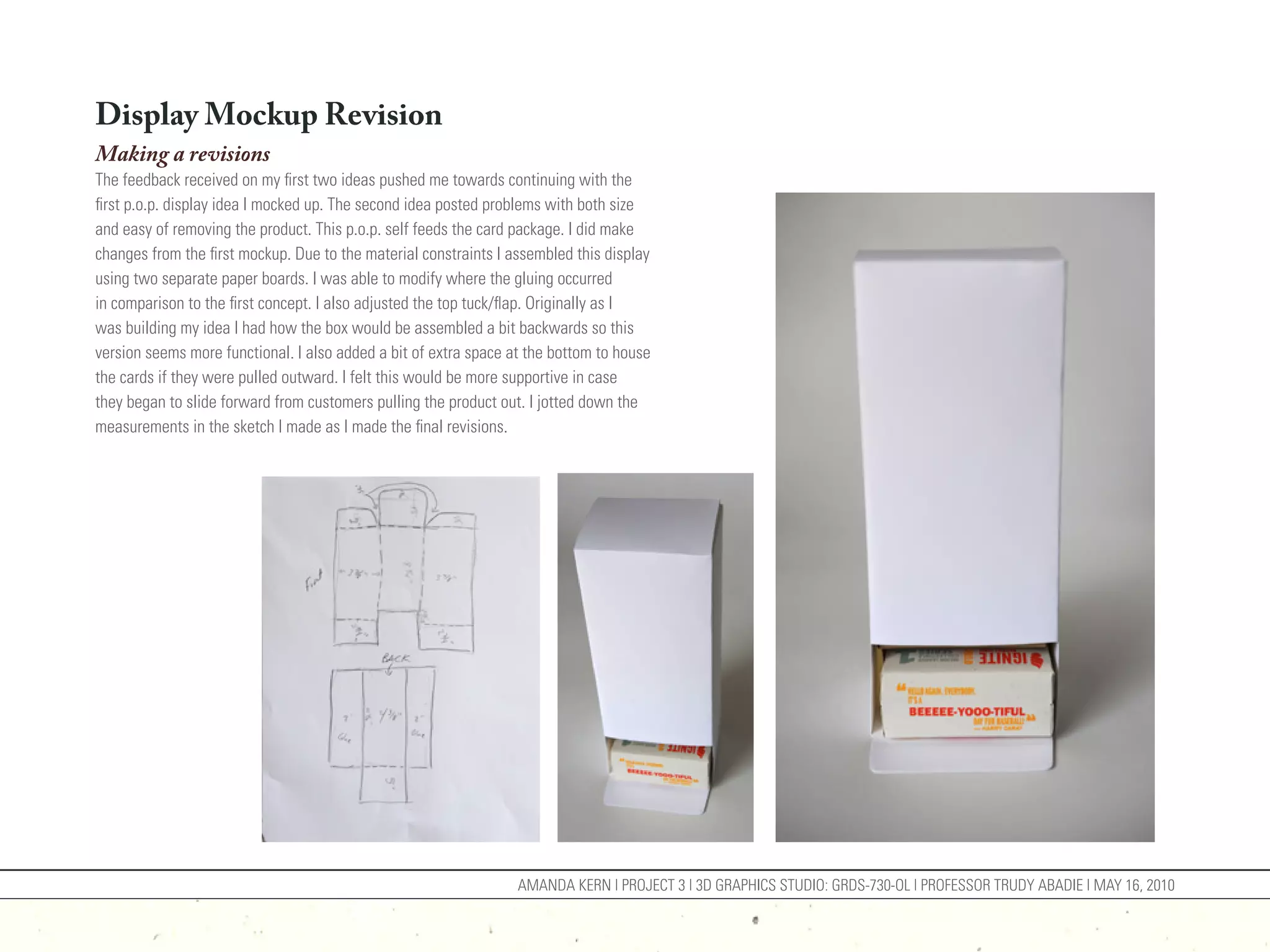Display Mockup Revision
Making a revisions
The feedback received on my first two ideas pushed me towards continuing with the
first p.o.p. display idea I mocked up. The second idea posted problems with both size
and easy of removing the product. This p.o.p. self feeds the card package. I did make
changes from the first mockup. Due to the material constraints I assembled this display
using two separate paper boards. I was able to modify where the gluing occurred
in comparison to the first concept. I also adjusted the top tuck/flap. Originally as I
was building my idea I had how the box would be assembled a bit backwards so this
version seems more functional. I also added a bit of extra space at the bottom to house
the cards if they were pulled outward. I felt this would be more supportive in case
they began to slide forward from customers pulling the product out. I jotted down the
measurements in the sketch I made as I made the final revisions.




                                                                  AMANDA KERN | PROJECT 3 | 3D GRAPHICS STUDIO: GRDS-730-OL | PROFESSOR TRUDY ABADIE | MAY 16, 2010
 