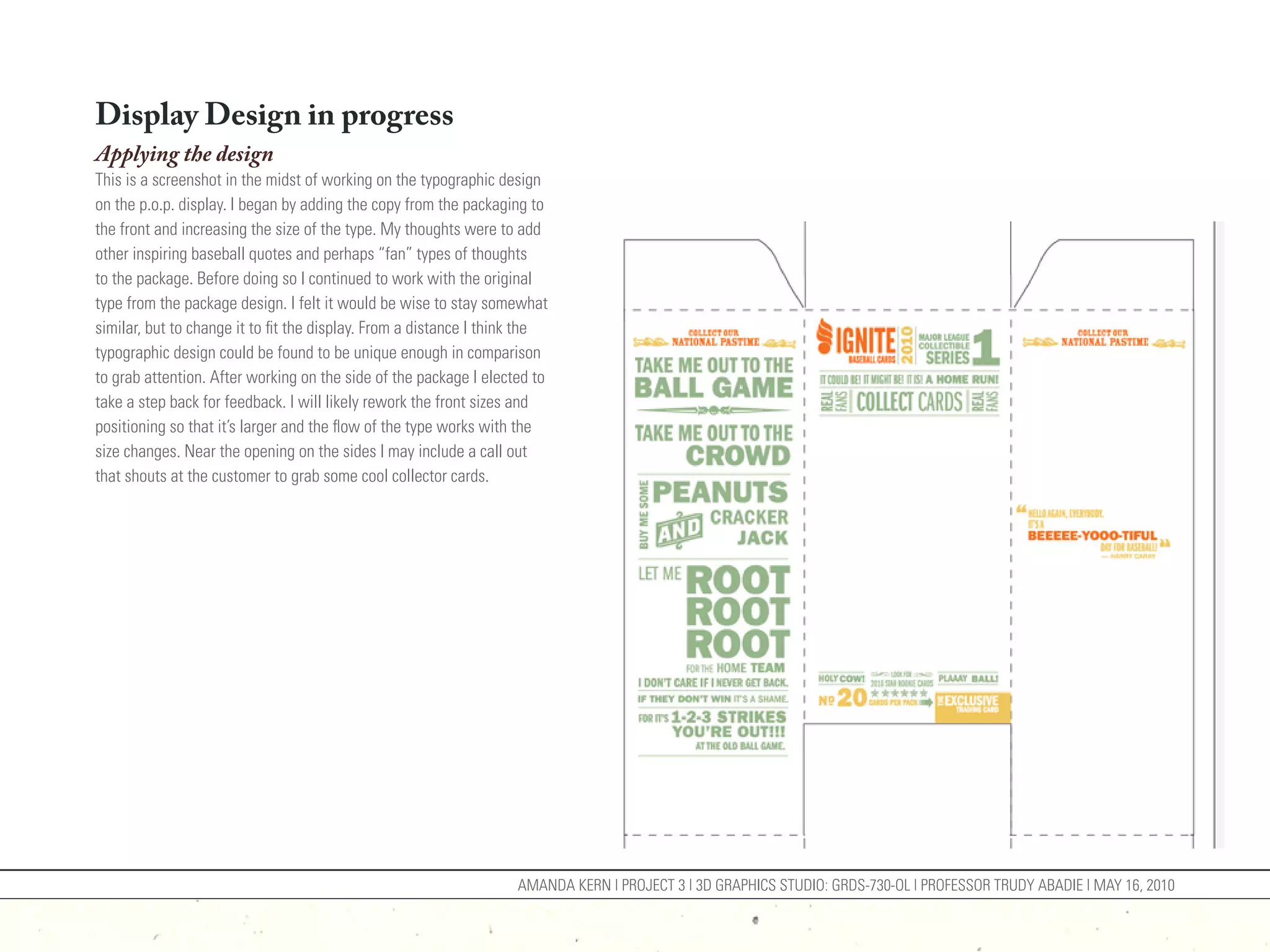 Display Design in progress
Applying the design
This is a screenshot in the midst of working on the typographic design
on the p.o.p. display. I began by adding the copy from the packaging to
the front and increasing the size of the type. My thoughts were to add
other inspiring baseball quotes and perhaps “fan” types of thoughts
to the package. Before doing so I continued to work with the original
type from the package design. I felt it would be wise to stay somewhat
similar, but to change it to fit the display. From a distance I think the
typographic design could be found to be unique enough in comparison
to grab attention. After working on the side of the package I elected to
take a step back for feedback. I will likely rework the front sizes and
positioning so that it’s larger and the flow of the type works with the
size changes. Near the opening on the sides I may include a call out
that shouts at the customer to grab some cool collector cards.




                                                                    AMANDA KERN | PROJECT 3 | 3D GRAPHICS STUDIO: GRDS-730-OL | PROFESSOR TRUDY ABADIE | MAY 16, 2010
 