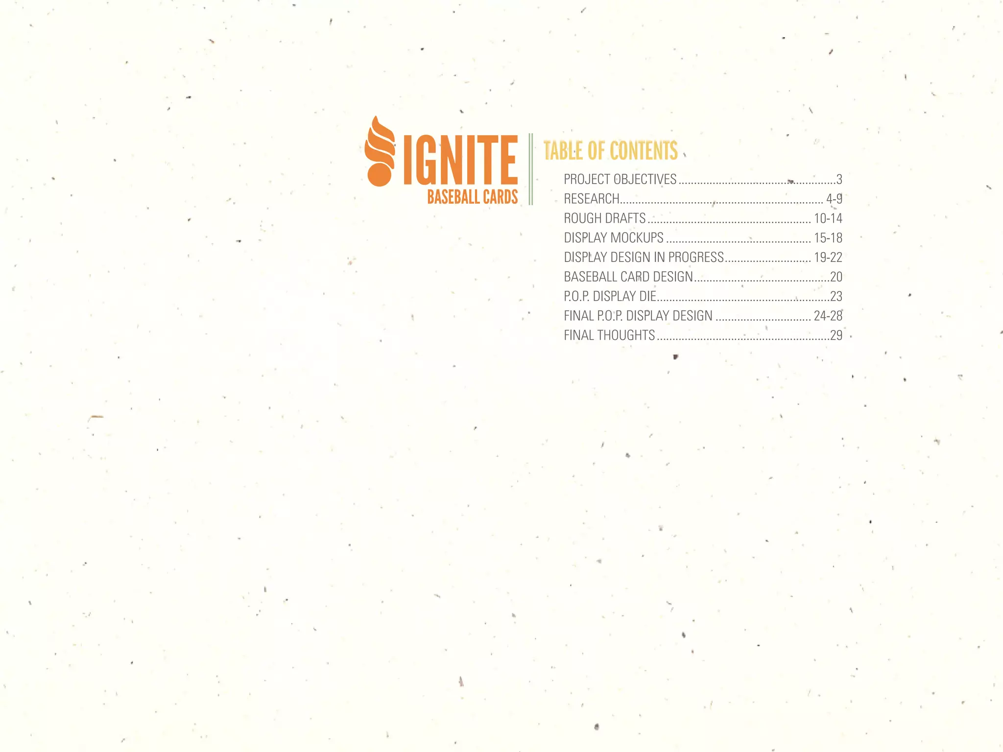 TABLE OF CONTENTS
  PROJECT OBJECTIVES ...................................................3
  RESEARCH.................................................................. 4-9
  ROUGH DRAFTS ..................................................... 10-14
  DISPLAY MOCKUPS ............................................... 15-18
  DISPLAY DESIGN IN PROGRESS ............................ 19-22
  BASEBALL CARD DESIGN ............................................20
  P.O.P. DISPLAY DIE ........................................................23
  FINAL P.O.P. DISPLAY DESIGN ............................... 24-28
  FINAL THOUGHTS ........................................................29
 