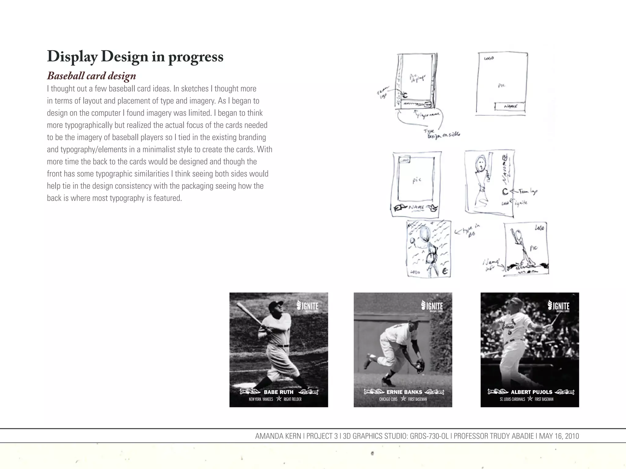 Display Design in progress
Baseball card design
I thought out a few baseball card ideas. In sketches I thought more
in terms of layout and placement of type and imagery. As I began to
design on the computer I found imagery was limited. I began to think
more typographically but realized the actual focus of the cards needed
to be the imagery of baseball players so I tied in the existing branding
and typography/elements in a minimalist style to create the cards. With
more time the back to the cards would be designed and though the
front has some typographic similarities I think seeing both sides would
help tie in the design consistency with the packaging seeing how the
back is where most typography is featured.




                                                                  AMANDA KERN | PROJECT 3 | 3D GRAPHICS STUDIO: GRDS-730-OL | PROFESSOR TRUDY ABADIE | MAY 16, 2010
 