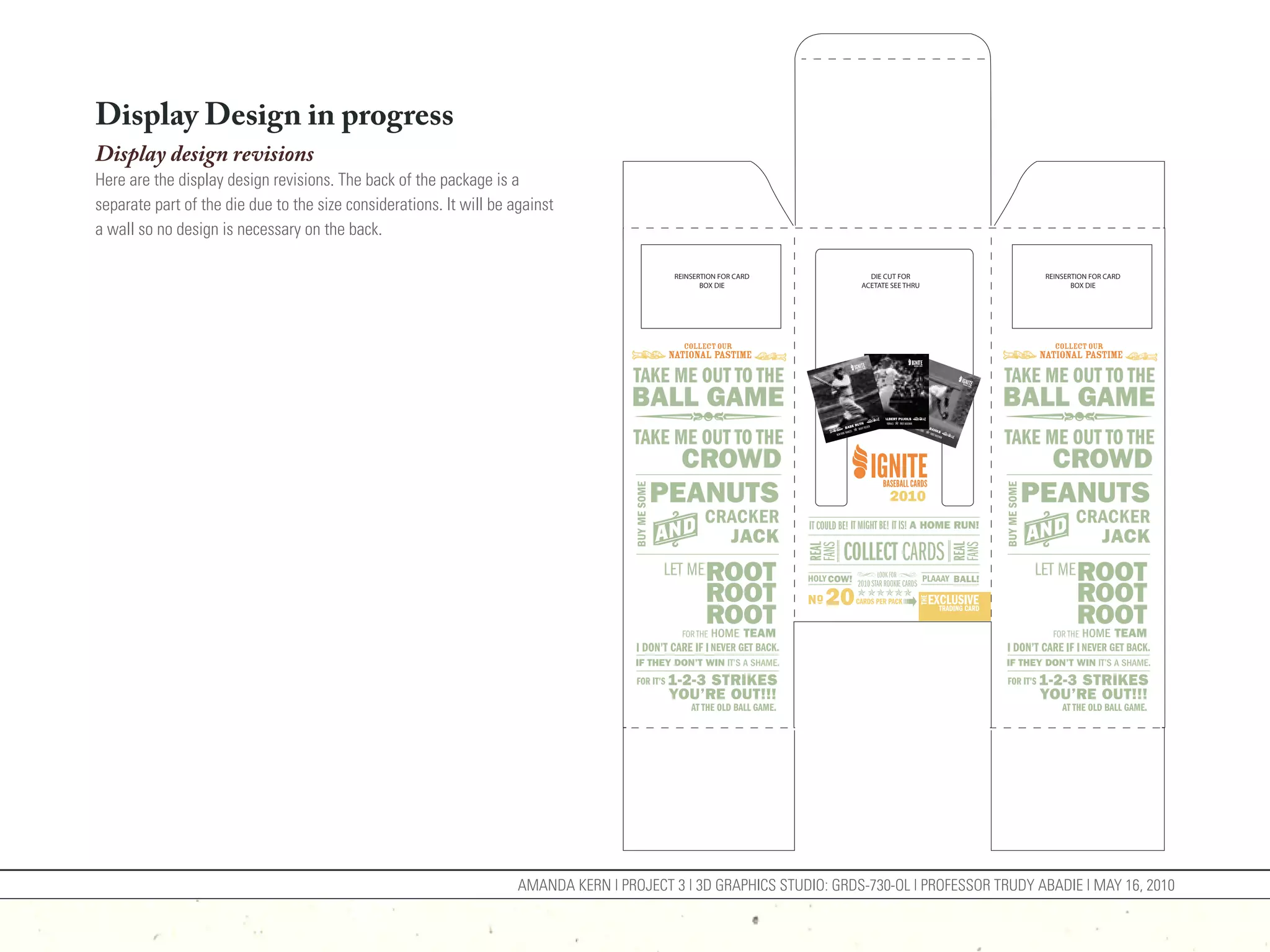 Display Design in progress
Display design revisions
Here are the display design revisions. The back of the package is a
separate part of the die due to the size considerations. It will be against
a wall so no design is necessary on the back.

                                                                                            REINSERTION FOR CARD         DIE CUT FOR              REINSERTION FOR CARD
                                                                                                   BOX DIE             ACETATE SEE THRU                  BOX DIE




                                                                     AMANDA KERN | PROJECT 3 | 3D GRAPHICS STUDIO: GRDS-730-OL | PROFESSOR TRUDY ABADIE | MAY 16, 2010
 