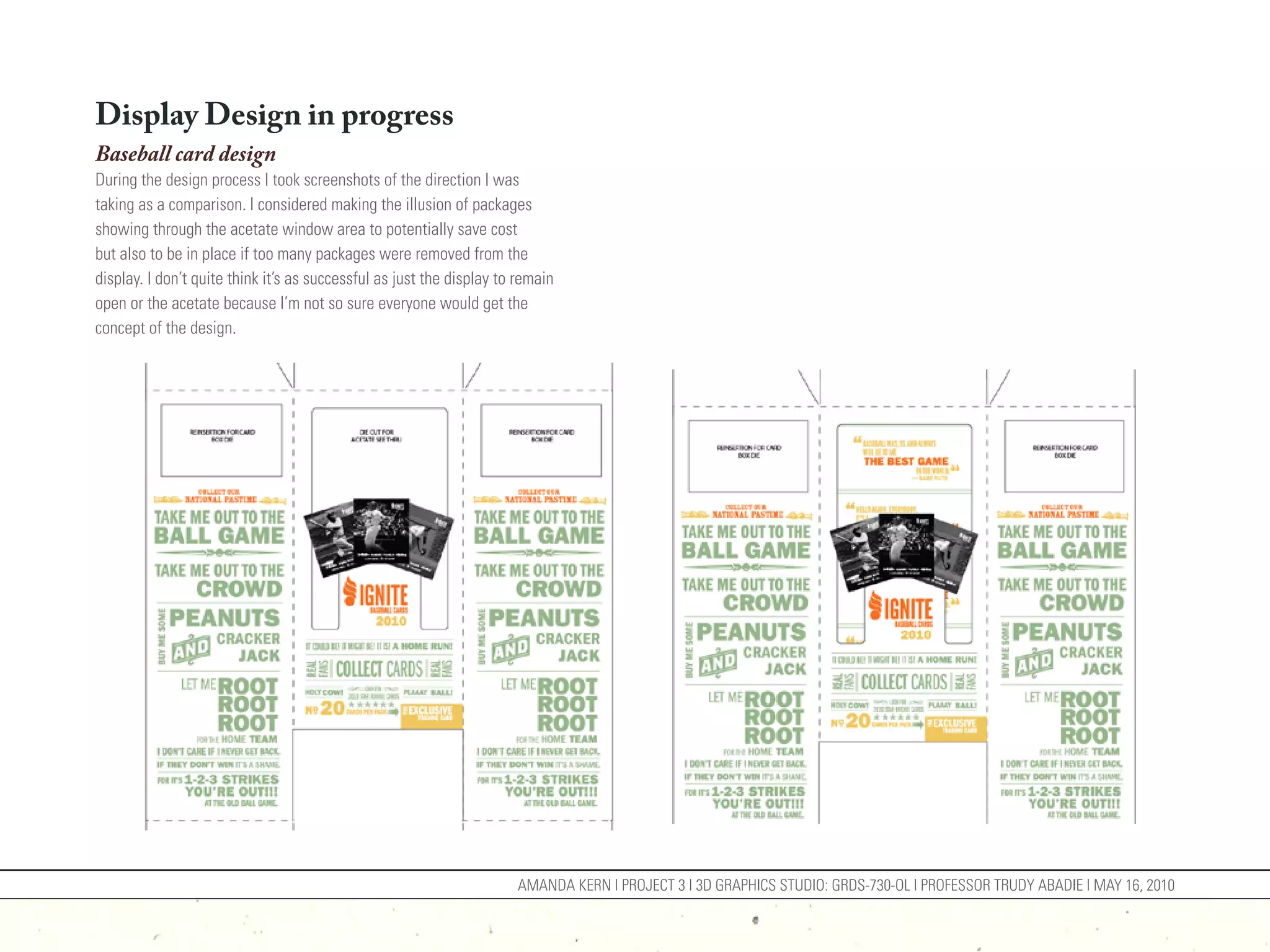 Display Design in progress
Baseball card design
During the design process I took screenshots of the direction I was
taking as a comparison. I considered making the illusion of packages
showing through the acetate window area to potentially save cost
but also to be in place if too many packages were removed from the
display. I don’t quite think it’s as successful as just the display to remain
open or the acetate because I’m not so sure everyone would get the
concept of the design.




                                                                      AMANDA KERN | PROJECT 3 | 3D GRAPHICS STUDIO: GRDS-730-OL | PROFESSOR TRUDY ABADIE | MAY 16, 2010
 