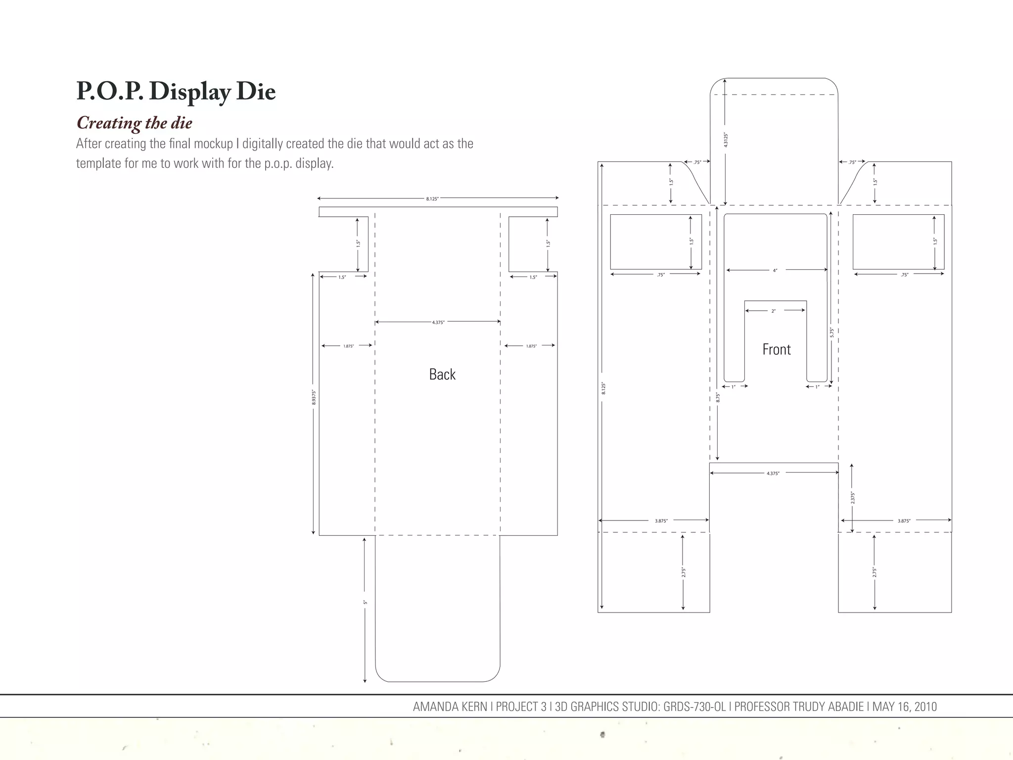 P.O.P. Display Die
Creating the die




                                                                                                                                                                       4.3125”
After creating the final mockup I digitally created the die that would act as the
template for me to work with for the p.o.p. display.                                                                                                    .75”                                                .75”




                                                                                                                                      1.5”




                                                                                                                                                                                                                     1.5”
                                                                                  8.125”




                                                                                                                                                     1.5”




                                                                                                                                                                                                                                      1.5”
                                                                    1.5”




                                                                                                             1.5”
                                                                                                                                                                                        4”
                                                                                                                             .75”                                                                                             .75”
                                                         1.5”                                        1.5”




                                                                                                                                                                                        2”

                                                                                    4.375”




                                                                                                                                                                                                    5.75”
                                                           1.875”                                   1.875”
                                                                                                                                                                                      Front
                                                                                   Back




                                                                                                                    8.125”
                                                                                                                                                                                 1”            1”
                                               8.9375”




                                                                                                                                                               8.75”
                                                                                                                                                                                      4.375”




                                                                                                                                                                                                            2.375”
                                                                                                                             3.875”                                                                                          3.875”




                                                                                                                                             2.75”




                                                                                                                                                                                                                     2.75”
                                                                           5”




                                                                                AMANDA KERN | PROJECT 3 | 3D GRAPHICS STUDIO: GRDS-730-OL | PROFESSOR TRUDY ABADIE | MAY 16, 2010
 