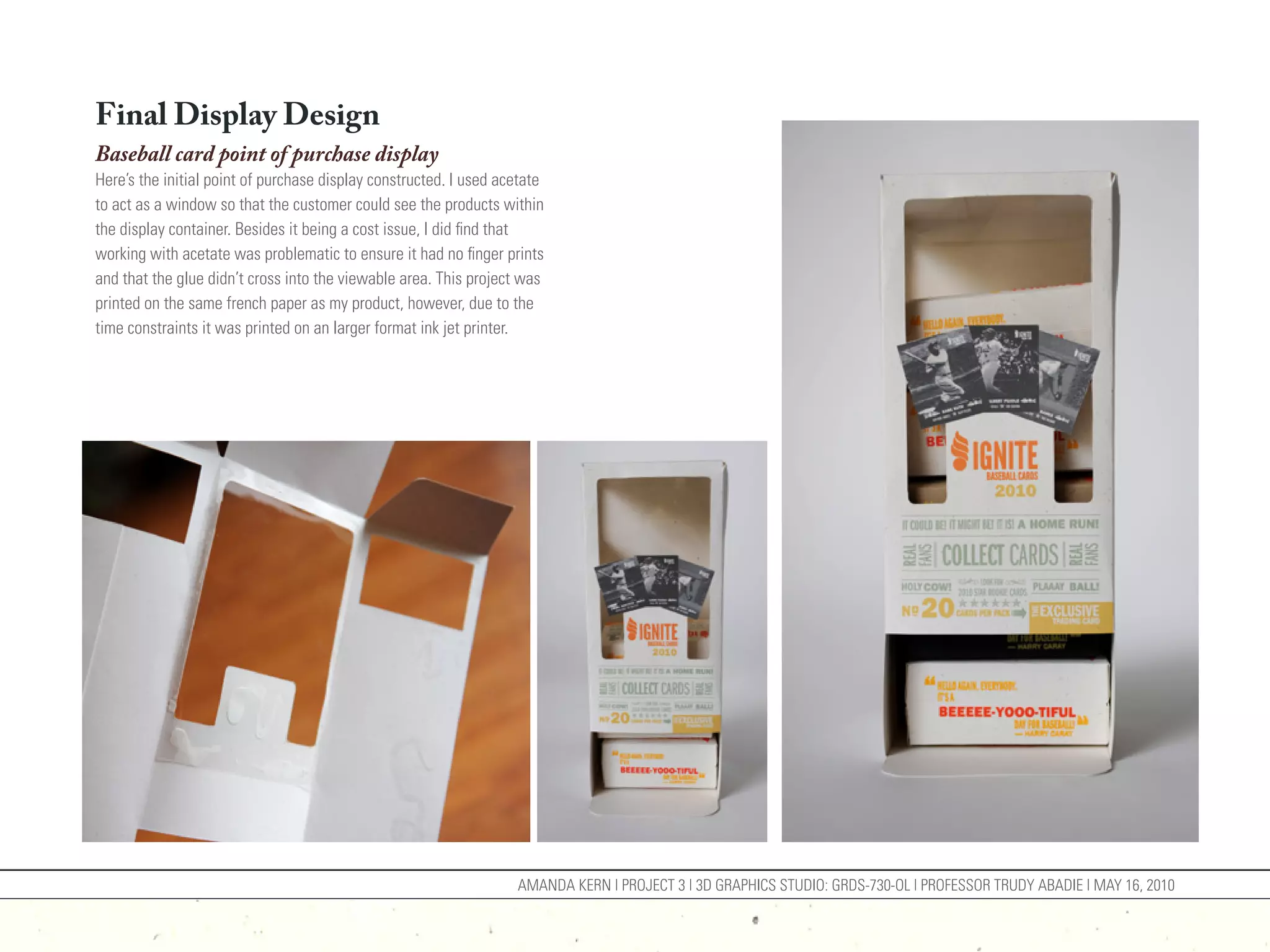 Final Display Design
Baseball card point of purchase display
Here’s the initial point of purchase display constructed. I used acetate
to act as a window so that the customer could see the products within
the display container. Besides it being a cost issue, I did find that
working with acetate was problematic to ensure it had no finger prints
and that the glue didn’t cross into the viewable area. This project was
printed on the same french paper as my product, however, due to the
time constraints it was printed on an larger format ink jet printer.




                                                                   AMANDA KERN | PROJECT 3 | 3D GRAPHICS STUDIO: GRDS-730-OL | PROFESSOR TRUDY ABADIE | MAY 16, 2010
 