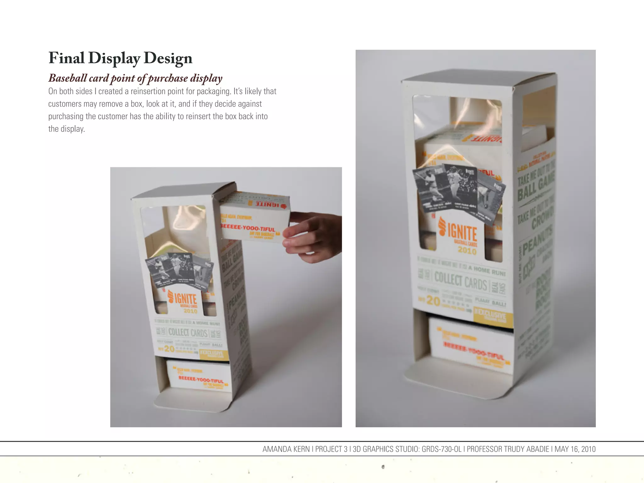 Final Display Design
Baseball card point of purchase display
On both sides I created a reinsertion point for packaging. It’s likely that
customers may remove a box, look at it, and if they decide against
purchasing the customer has the ability to reinsert the box back into
the display.




                                                                      AMANDA KERN | PROJECT 3 | 3D GRAPHICS STUDIO: GRDS-730-OL | PROFESSOR TRUDY ABADIE | MAY 16, 2010
 
