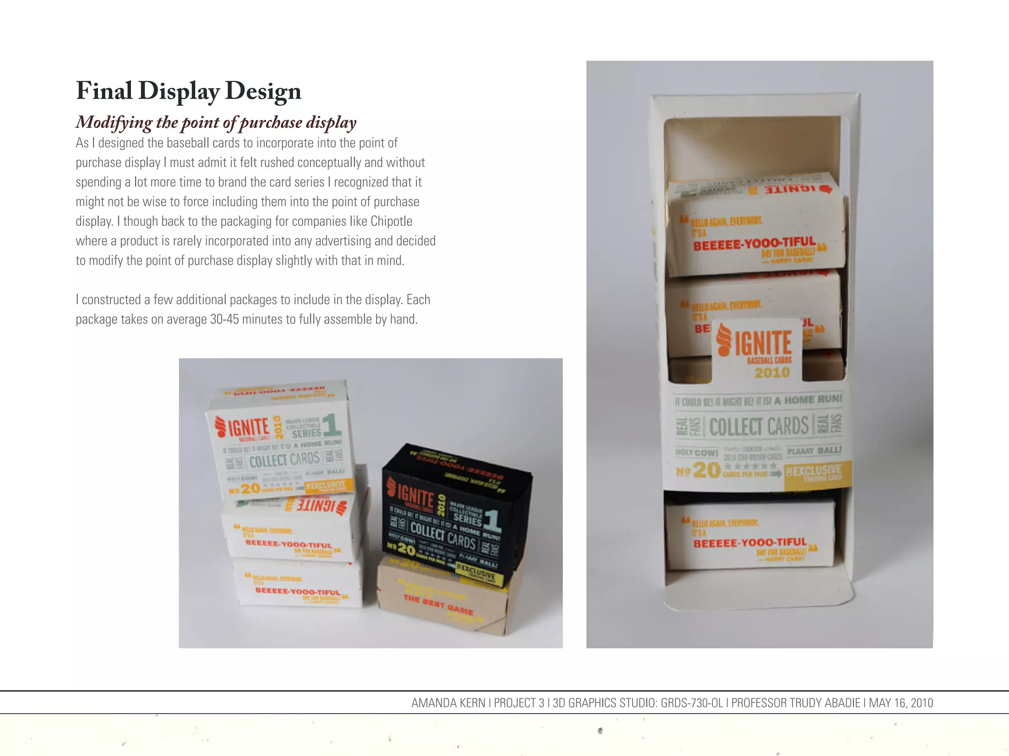 Final Display Design
Modifying the point of purchase display
As I designed the baseball cards to incorporate into the point of
purchase display I must admit it felt rushed conceptually and without
spending a lot more time to brand the card series I recognized that it
might not be wise to force including them into the point of purchase
display. I though back to the packaging for companies like Chipotle
where a product is rarely incorporated into any advertising and decided
to modify the point of purchase display slightly with that in mind.

I constructed a few additional packages to include in the display. Each
package takes on average 30-45 minutes to fully assemble by hand.




                                                                   AMANDA KERN | PROJECT 3 | 3D GRAPHICS STUDIO: GRDS-730-OL | PROFESSOR TRUDY ABADIE | MAY 16, 2010
 