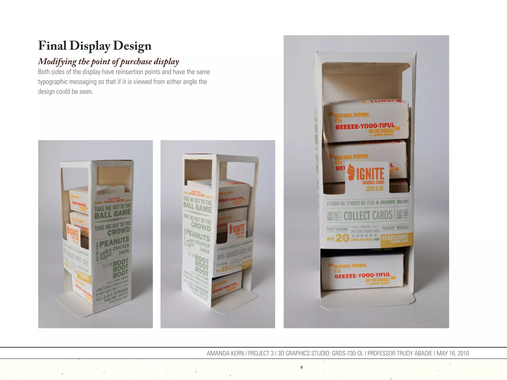 Final Display Design
Modifying the point of purchase display
Both sides of the display have reinsertion points and have the same
typographic messaging so that if it is viewed from either angle the
design could be seen.




                                                                 AMANDA KERN | PROJECT 3 | 3D GRAPHICS STUDIO: GRDS-730-OL | PROFESSOR TRUDY ABADIE | MAY 16, 2010
 