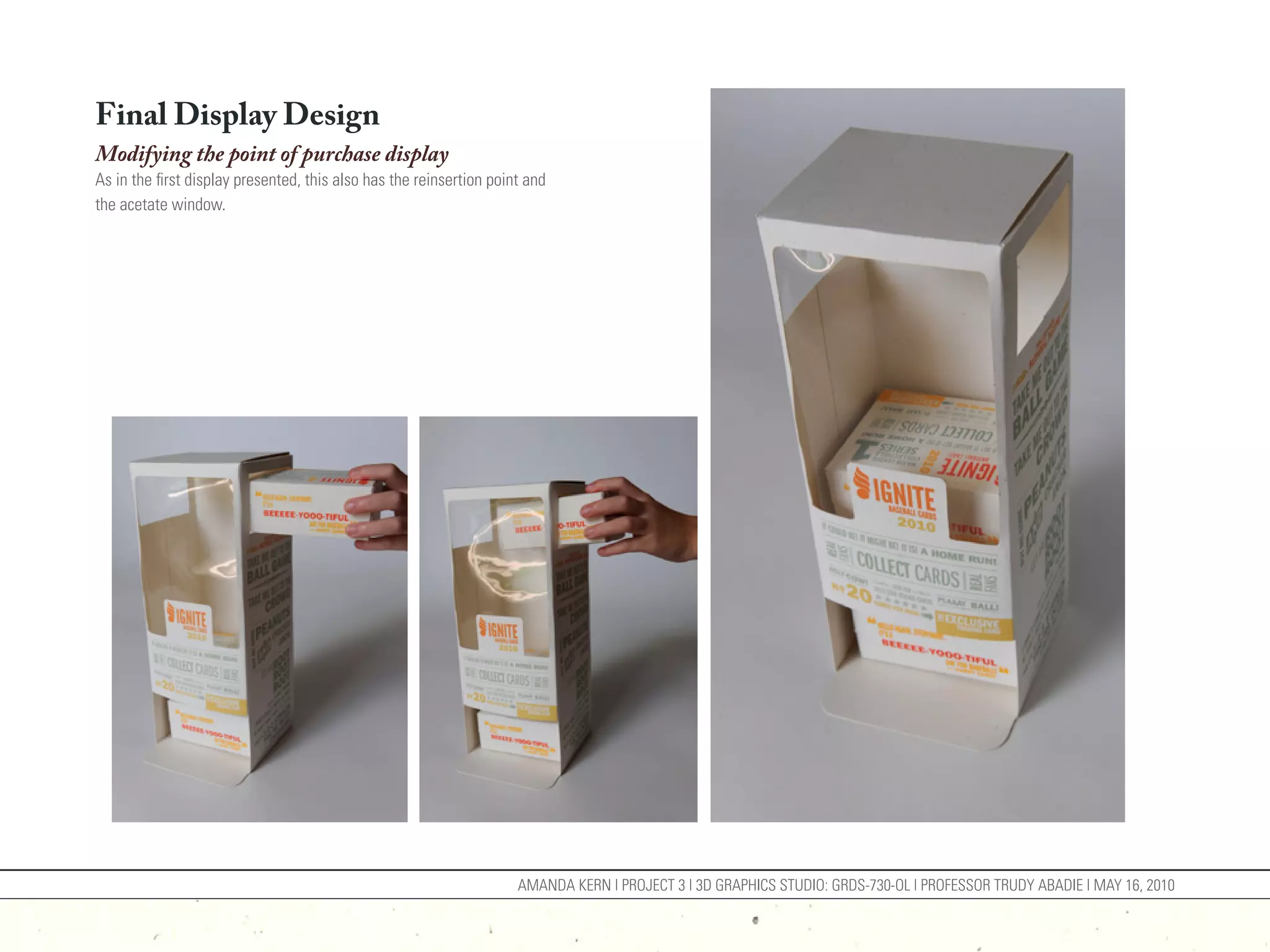 Final Display Design
Modifying the point of purchase display
As in the first display presented, this also has the reinsertion point and
the acetate window.




                                                                     AMANDA KERN | PROJECT 3 | 3D GRAPHICS STUDIO: GRDS-730-OL | PROFESSOR TRUDY ABADIE | MAY 16, 2010
 
