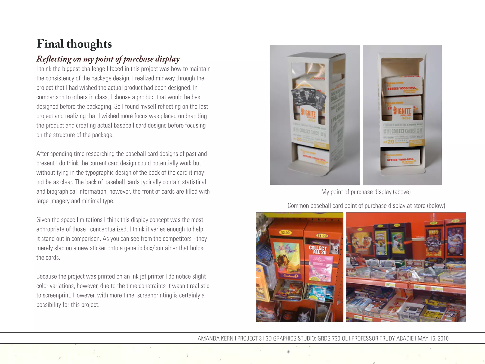 Final thoughts
Reflecting on my point of purchase display
I think the biggest challenge I faced in this project was how to maintain
the consistency of the package design. I realized midway through the
project that I had wished the actual product had been designed. In
comparison to others in class, I choose a product that would be best
designed before the packaging. So I found myself reflecting on the last
project and realizing that I wished more focus was placed on branding
the product and creating actual baseball card designs before focusing
on the structure of the package.

After spending time researching the baseball card designs of past and
present I do think the current card design could potentially work but
without tying in the typographic design of the back of the card it may
not be as clear. The back of baseball cards typically contain statistical
and biographical information, however, the front of cards are filled with                                           My point of purchase display (above)
large imagery and minimal type.
                                                                                                       Common baseball card point of purchase display at store (below)

Given the space limitations I think this display concept was the most
appropriate of those I conceptualized. I think it varies enough to help
it stand out in comparison. As you can see from the competitors - they
merely slap on a new sticker onto a generic box/container that holds
the cards.

Because the project was printed on an ink jet printer I do notice slight
color variations, however, due to the time constraints it wasn’t realistic
to screenprint. However, with more time, screenprinting is certainly a
possibility for this project.



                                                                     AMANDA KERN | PROJECT 3 | 3D GRAPHICS STUDIO: GRDS-730-OL | PROFESSOR TRUDY ABADIE | MAY 16, 2010
 