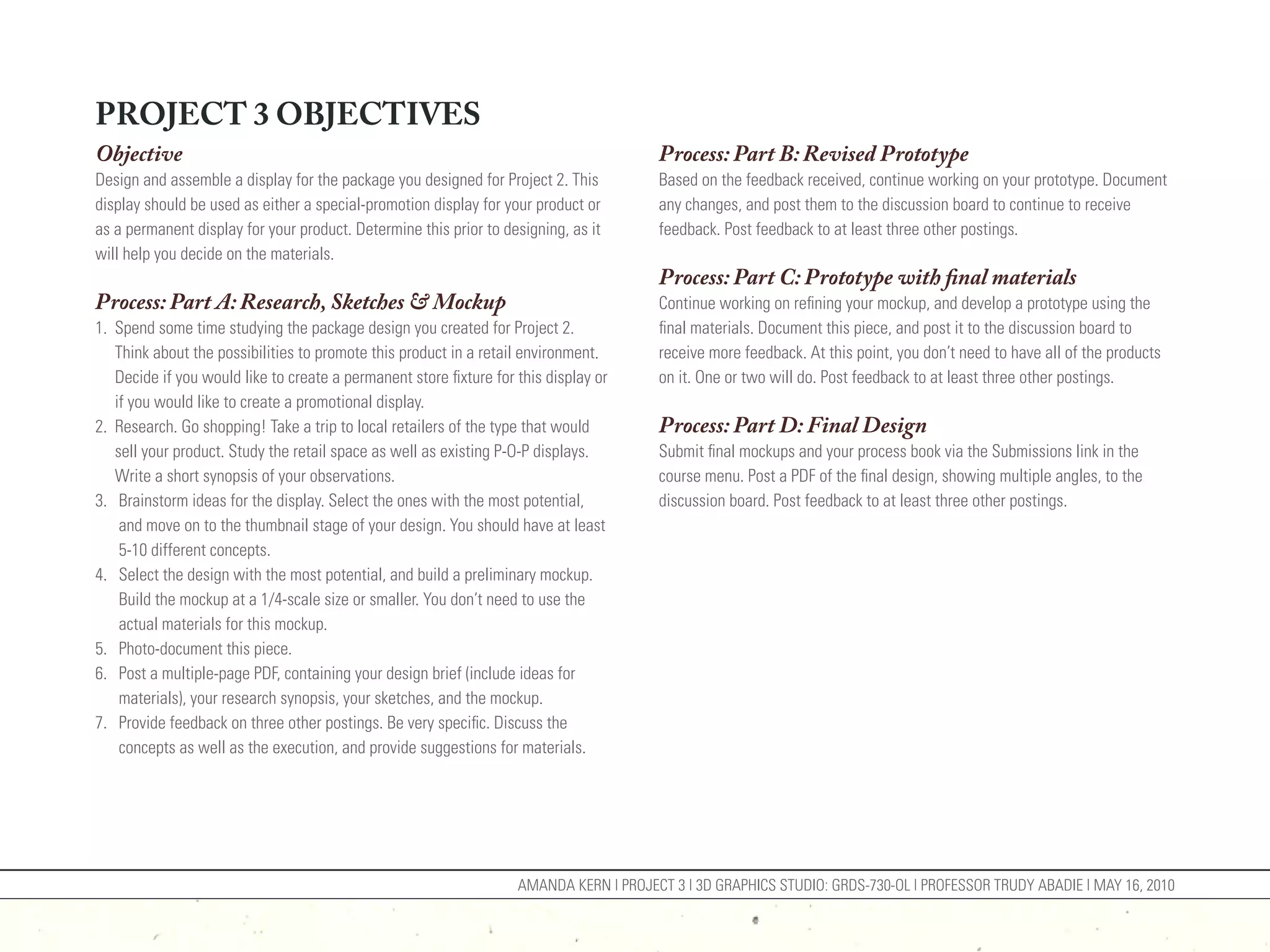 PROJECT 3 OBJECTIVES
Objective                                                                               Process: Part B: Revised Prototype
Design and assemble a display for the package you designed for Project 2. This          Based on the feedback received, continue working on your prototype. Document
display should be used as either a special-promotion display for your product or        any changes, and post them to the discussion board to continue to receive
as a permanent display for your product. Determine this prior to designing, as it       feedback. Post feedback to at least three other postings.
will help you decide on the materials.
                                                                                        Process: Part C: Prototype with final materials
Process: Part A: Research, Sketches & Mockup                                            Continue working on refining your mockup, and develop a prototype using the
1. Spend some time studying the package design you created for Project 2.               final materials. Document this piece, and post it to the discussion board to
   Think about the possibilities to promote this product in a retail environment.       receive more feedback. At this point, you don’t need to have all of the products
   Decide if you would like to create a permanent store fixture for this display or     on it. One or two will do. Post feedback to at least three other postings.
   if you would like to create a promotional display.
2. Research. Go shopping! Take a trip to local retailers of the type that would         Process: Part D: Final Design
   sell your product. Study the retail space as well as existing P-O-P displays.        Submit final mockups and your process book via the Submissions link in the
   Write a short synopsis of your observations.                                         course menu. Post a PDF of the final design, showing multiple angles, to the
3. Brainstorm ideas for the display. Select the ones with the most potential,           discussion board. Post feedback to at least three other postings.
    and move on to the thumbnail stage of your design. You should have at least
    5-10 different concepts.
4. Select the design with the most potential, and build a preliminary mockup.
    Build the mockup at a 1/4-scale size or smaller. You don’t need to use the
    actual materials for this mockup.
5. Photo-document this piece.
6. Post a multiple-page PDF, containing your design brief (include ideas for
    materials), your research synopsis, your sketches, and the mockup.
7. Provide feedback on three other postings. Be very specific. Discuss the
    concepts as well as the execution, and provide suggestions for materials.




                                                                    AMANDA KERN | PROJECT 3 | 3D GRAPHICS STUDIO: GRDS-730-OL | PROFESSOR TRUDY ABADIE | MAY 16, 2010
 